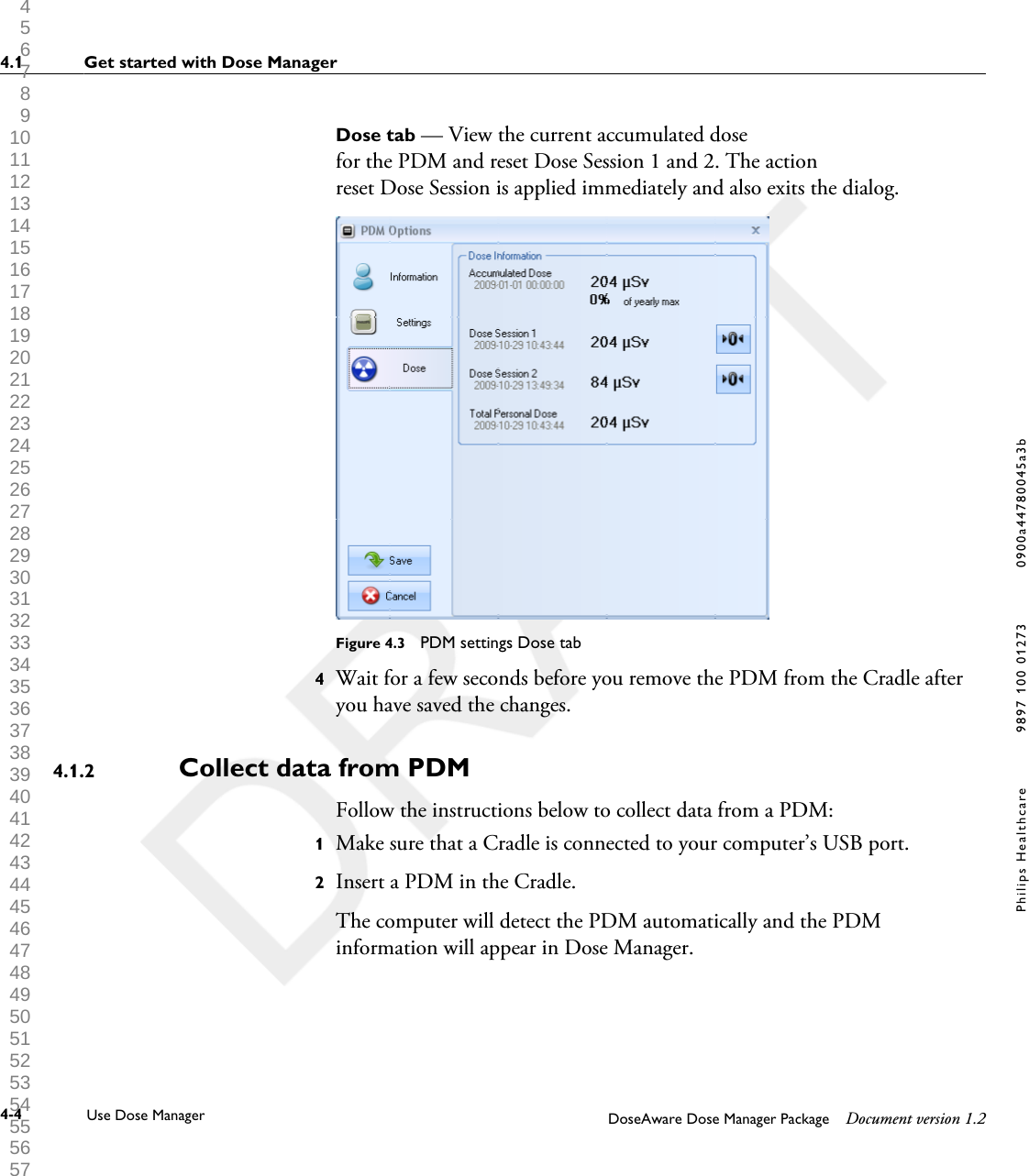 Dose tab &mdash; View the current accumulated dosefor the PDM and reset Dose Session 1 and 2. The actionreset Dose Session is applied immediately and also exits the dialog.Figure 4.3  PDM settings Dose tab4Wait for a few seconds before you remove the PDM from the Cradle afteryou have saved the changes.Collect data from PDMFollow the instructions below to collect data from a PDM:1Make sure that a Cradle is connected to your computer&rsquo;s USB port.2Insert a PDM in the Cradle. The computer will detect the PDM automatically and the PDMinformation will appear in Dose Manager.4.1.24.1 Get started with Dose Manager4-4 Use Dose Manager DoseAware Dose Manager Package Document version 1.2Philips Healthcare 9897 100 01273 0900a44780045a3b 1 2 3 4 5 6 7 8 9 10 11 12 13 14 15 16 17 18 19 20 21 22 23 24 25 26 27 28 29 30 31 32 33 34 35 36 37 38 39 40 41 42 43 44 45 46 47 48 49 50 51 52 53 54 55 56 57 58 59 60 