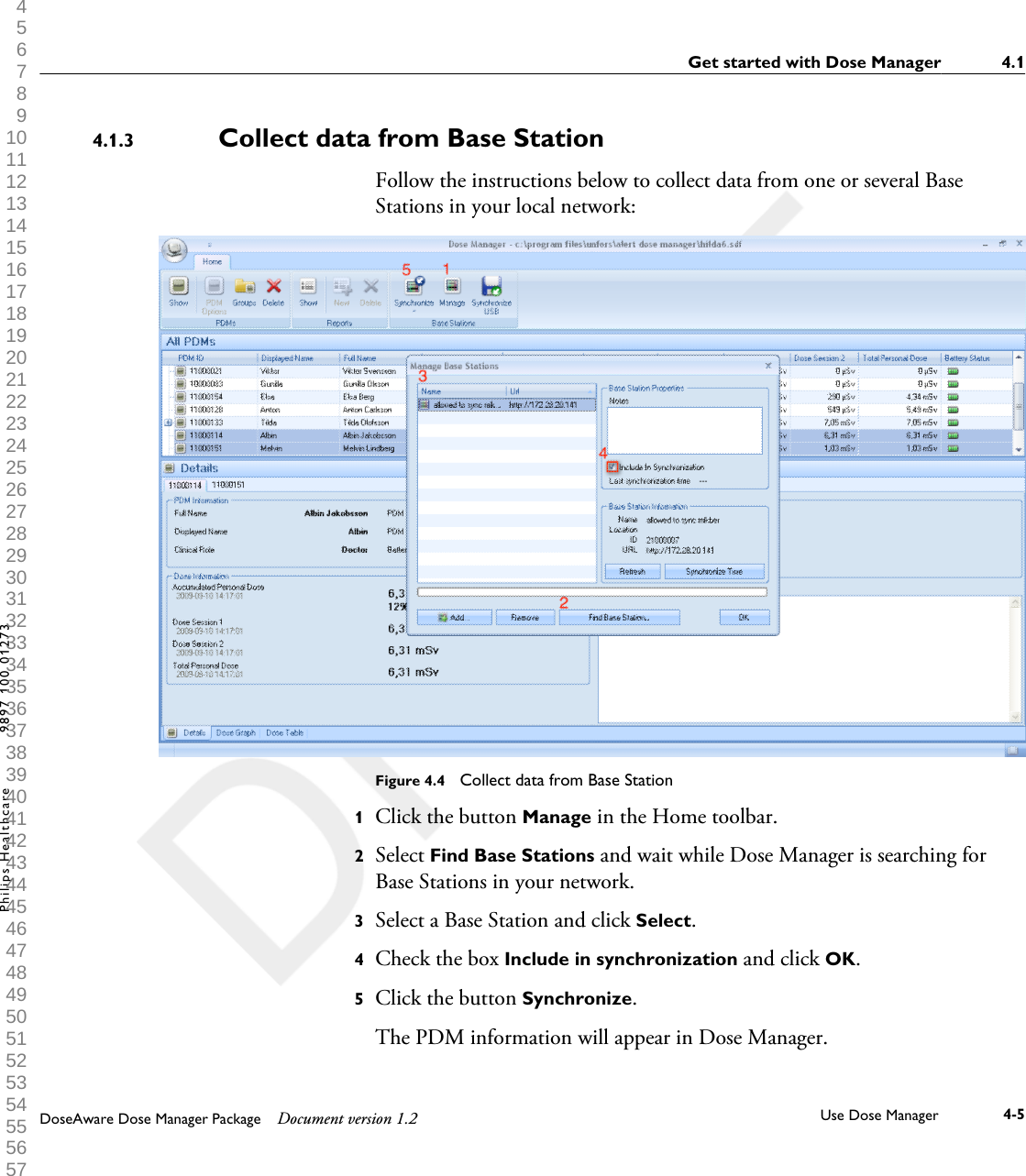 Collect data from Base StationFollow the instructions below to collect data from one or several BaseStations in your local network:Figure 4.4  Collect data from Base Station1Click the button Manage in the Home toolbar.2Select Find Base Stations and wait while Dose Manager is searching forBase Stations in your network.3Select a Base Station and click Select.4Check the box Include in synchronization and click OK.5Click the button Synchronize. The PDM information will appear in Dose Manager.4.1.3Get started with Dose Manager 4.1DoseAware Dose Manager Package Document version 1.2 Use Dose Manager 4-5Philips Healthcare 9897 100 01273 1 2 3 4 5 6 7 8 9 10 11 12 13 14 15 16 17 18 19 20 21 22 23 24 25 26 27 28 29 30 31 32 33 34 35 36 37 38 39 40 41 42 43 44 45 46 47 48 49 50 51 52 53 54 55 56 57 58 59 60 