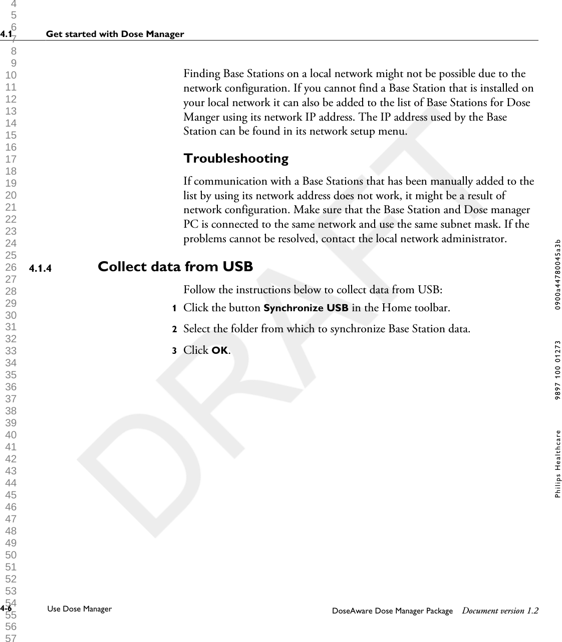 Finding Base Stations on a local network might not be possible due to thenetwork configuration. If you cannot find a Base Station that is installed onyour local network it can also be added to the list of Base Stations for DoseManger using its network IP address. The IP address used by the BaseStation can be found in its network setup menu.TroubleshootingIf communication with a Base Stations that has been manually added to thelist by using its network address does not work, it might be a result ofnetwork configuration. Make sure that the Base Station and Dose managerPC is connected to the same network and use the same subnet mask. If theproblems cannot be resolved, contact the local network administrator.Collect data from USBFollow the instructions below to collect data from USB:1Click the button Synchronize USB in the Home toolbar.2Select the folder from which to synchronize Base Station data.3Click OK.4.1.44.1 Get started with Dose Manager4-6 Use Dose Manager DoseAware Dose Manager Package Document version 1.2Philips Healthcare 9897 100 01273 0900a44780045a3b 1 2 3 4 5 6 7 8 9 10 11 12 13 14 15 16 17 18 19 20 21 22 23 24 25 26 27 28 29 30 31 32 33 34 35 36 37 38 39 40 41 42 43 44 45 46 47 48 49 50 51 52 53 54 55 56 57 58 59 60 