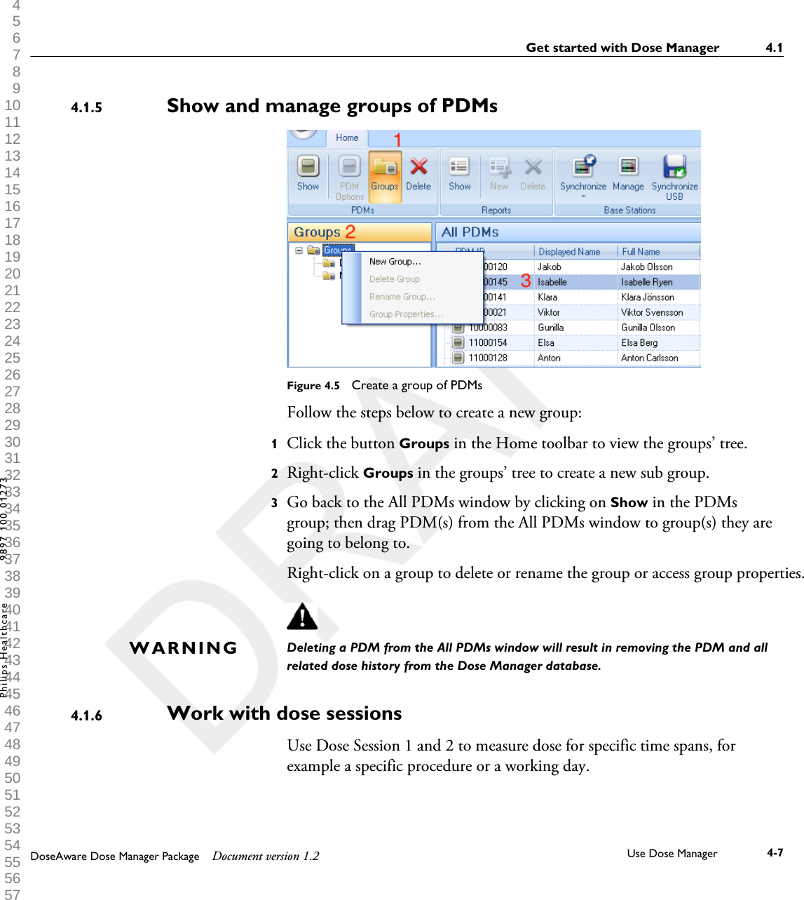 Show and manage groups of PDMsFigure 4.5  Create a group of PDMsFollow the steps below to create a new group:1Click the button Groups in the Home toolbar to view the groups&rsquo; tree.2Right-click Groups in the groups&rsquo; tree to create a new sub group.3Go back to the All PDMs window by clicking on Show in the PDMsgroup; then drag PDM(s) from the All PDMs window to group(s) they aregoing to belong to.Right-click on a group to delete or rename the group or access group properties.Deleting a PDM from the All PDMs window will result in removing the PDM and allrelated dose history from the Dose Manager database.Work with dose sessionsUse Dose Session 1 and 2 to measure dose for specific time spans, forexample a specific procedure or a working day.4.1.5WARNING4.1.6Get started with Dose Manager 4.1DoseAware Dose Manager Package Document version 1.2 Use Dose Manager 4-7Philips Healthcare 9897 100 01273 1 2 3 4 5 6 7 8 9 10 11 12 13 14 15 16 17 18 19 20 21 22 23 24 25 26 27 28 29 30 31 32 33 34 35 36 37 38 39 40 41 42 43 44 45 46 47 48 49 50 51 52 53 54 55 56 57 58 59 60 