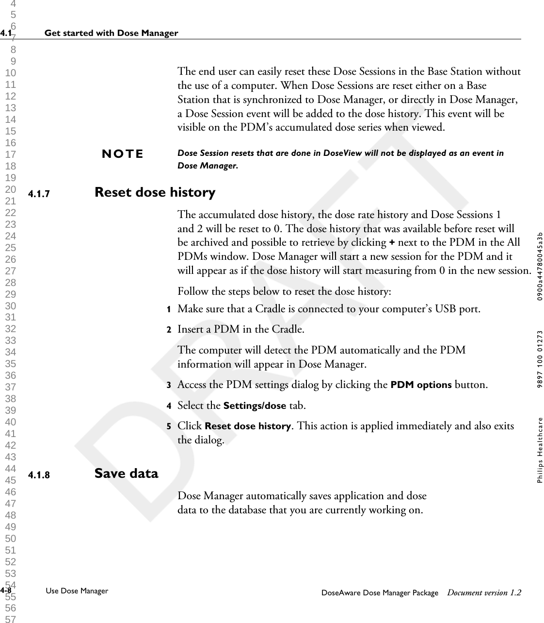 The end user can easily reset these Dose Sessions in the Base Station withoutthe use of a computer. When Dose Sessions are reset either on a BaseStation that is synchronized to Dose Manager, or directly in Dose Manager,a Dose Session event will be added to the dose history. This event will bevisible on the PDM&rsquo;s accumulated dose series when viewed. Dose Session resets that are done in DoseView will not be displayed as an event inDose Manager.Reset dose historyThe accumulated dose history, the dose rate history and Dose Sessions 1and 2 will be reset to 0. The dose history that was available before reset willbe archived and possible to retrieve by clicking + next to the PDM in the AllPDMs window. Dose Manager will start a new session for the PDM and itwill appear as if the dose history will start measuring from 0 in the new session. Follow the steps below to reset the dose history:1Make sure that a Cradle is connected to your computer&rsquo;s USB port.2Insert a PDM in the Cradle.The computer will detect the PDM automatically and the PDMinformation will appear in Dose Manager.3Access the PDM settings dialog by clicking the PDM options button.4Select the Settings/dose tab.5Click Reset dose history. This action is applied immediately and also exitsthe dialog.Save dataDose Manager automatically saves application and dosedata to the database that you are currently working on.NOTE4.1.74.1.84.1 Get started with Dose Manager4-8 Use Dose Manager DoseAware Dose Manager Package Document version 1.2Philips Healthcare 9897 100 01273 0900a44780045a3b 1 2 3 4 5 6 7 8 9 10 11 12 13 14 15 16 17 18 19 20 21 22 23 24 25 26 27 28 29 30 31 32 33 34 35 36 37 38 39 40 41 42 43 44 45 46 47 48 49 50 51 52 53 54 55 56 57 58 59 60 
