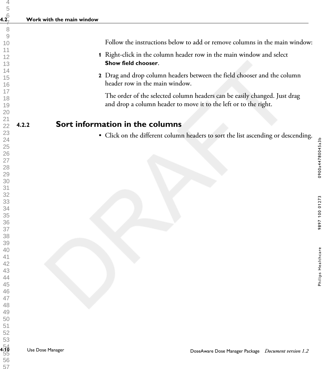 Follow the instructions below to add or remove columns in the main window:1Right-click in the column header row in the main window and selectShow field chooser.2Drag and drop column headers between the field chooser and the columnheader row in the main window.The order of the selected column headers can be easily changed. Just dragand drop a column header to move it to the left or to the right.Sort information in the columns&bull;Click on the different column headers to sort the list ascending or descending.4.2.24.2 Work with the main window4-10 Use Dose Manager DoseAware Dose Manager Package Document version 1.2Philips Healthcare 9897 100 01273 0900a44780045a3b 1 2 3 4 5 6 7 8 9 10 11 12 13 14 15 16 17 18 19 20 21 22 23 24 25 26 27 28 29 30 31 32 33 34 35 36 37 38 39 40 41 42 43 44 45 46 47 48 49 50 51 52 53 54 55 56 57 58 59 60 