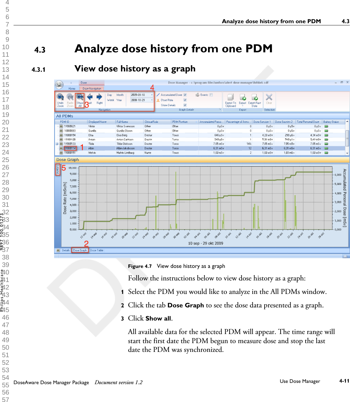 Analyze dose history from one PDMView dose history as a graph            Figure 4.7  View dose history as a graphFollow the instructions below to view dose history as a graph:1Select the PDM you would like to analyze in the All PDMs window.2Click the tab Dose Graph to see the dose data presented as a graph.3Click Show all. All available data for the selected PDM will appear. The time range willstart the first date the PDM begun to measure dose and stop the lastdate the PDM was synchronized.4.34.3.1Analyze dose history from one PDM 4.3DoseAware Dose Manager Package Document version 1.2 Use Dose Manager 4-11Philips Healthcare 9897 100 01273 1 2 3 4 5 6 7 8 9 10 11 12 13 14 15 16 17 18 19 20 21 22 23 24 25 26 27 28 29 30 31 32 33 34 35 36 37 38 39 40 41 42 43 44 45 46 47 48 49 50 51 52 53 54 55 56 57 58 59 60 