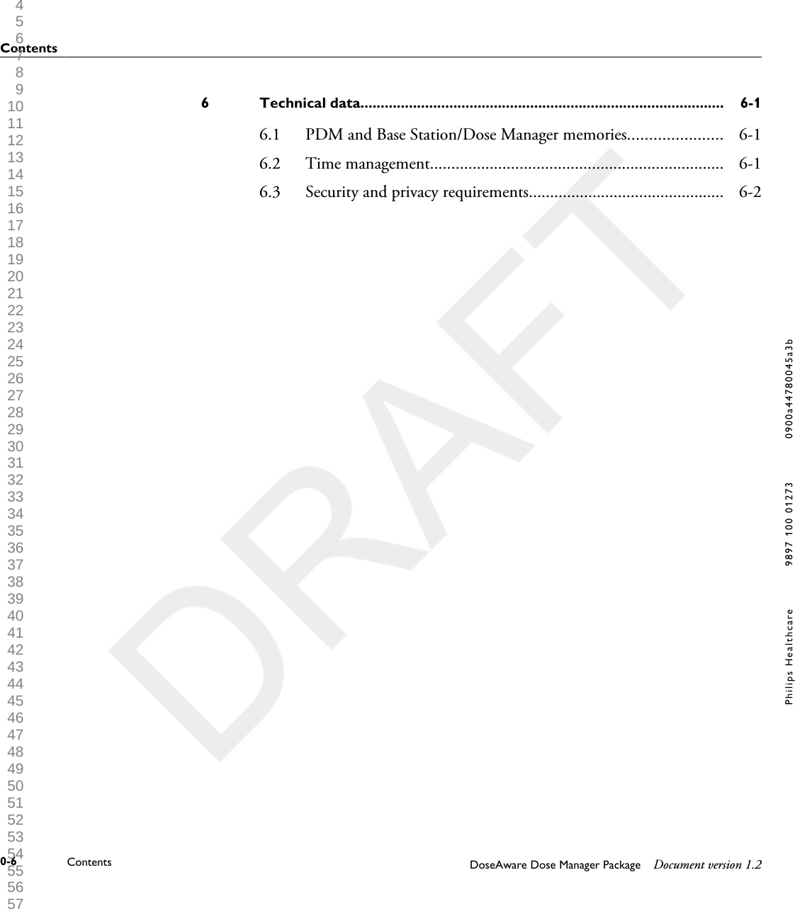 Technical data..........................................................................................6 6-16.1 PDM and Base Station/Dose Manager memories...................... 6-16.2 Time management..................................................................... 6-16.3 Security and privacy requirements.............................................. 6-2Contents0-6 Contents DoseAware Dose Manager Package Document version 1.2Philips Healthcare 9897 100 01273 0900a44780045a3b 1 2 3 4 5 6 7 8 9 10 11 12 13 14 15 16 17 18 19 20 21 22 23 24 25 26 27 28 29 30 31 32 33 34 35 36 37 38 39 40 41 42 43 44 45 46 47 48 49 50 51 52 53 54 55 56 57 58 59 60 