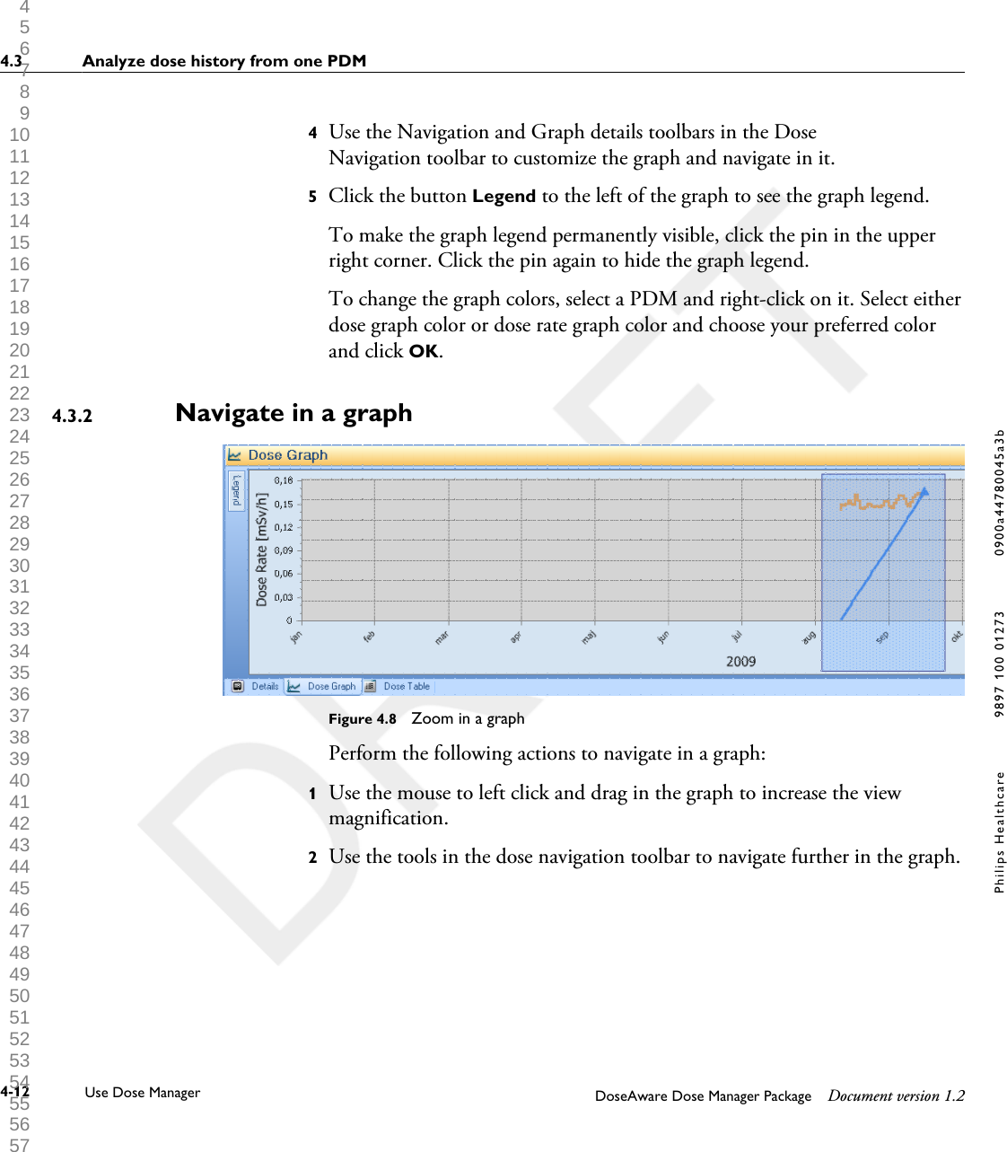 4Use the Navigation and Graph details toolbars in the DoseNavigation toolbar to customize the graph and navigate in it.5Click the button Legend to the left of the graph to see the graph legend.To make the graph legend permanently visible, click the pin in the upperright corner. Click the pin again to hide the graph legend.To change the graph colors, select a PDM and right-click on it. Select eitherdose graph color or dose rate graph color and choose your preferred colorand click OK.Navigate in a graphFigure 4.8  Zoom in a graphPerform the following actions to navigate in a graph:1Use the mouse to left click and drag in the graph to increase the viewmagnification.2Use the tools in the dose navigation toolbar to navigate further in the graph.4.3.24.3 Analyze dose history from one PDM4-12 Use Dose Manager DoseAware Dose Manager Package Document version 1.2Philips Healthcare 9897 100 01273 0900a44780045a3b 1 2 3 4 5 6 7 8 9 10 11 12 13 14 15 16 17 18 19 20 21 22 23 24 25 26 27 28 29 30 31 32 33 34 35 36 37 38 39 40 41 42 43 44 45 46 47 48 49 50 51 52 53 54 55 56 57 58 59 60 