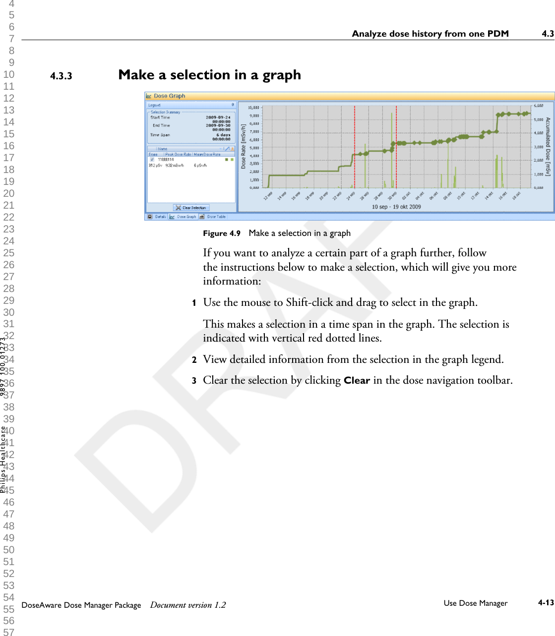 Make a selection in a graphFigure 4.9  Make a selection in a graphIf you want to analyze a certain part of a graph further, followthe instructions below to make a selection, which will give you moreinformation:1Use the mouse to Shift-click and drag to select in the graph. This makes a selection in a time span in the graph. The selection isindicated with vertical red dotted lines.2View detailed information from the selection in the graph legend.3Clear the selection by clicking Clear in the dose navigation toolbar.4.3.3Analyze dose history from one PDM 4.3DoseAware Dose Manager Package Document version 1.2 Use Dose Manager 4-13Philips Healthcare 9897 100 01273 1 2 3 4 5 6 7 8 9 10 11 12 13 14 15 16 17 18 19 20 21 22 23 24 25 26 27 28 29 30 31 32 33 34 35 36 37 38 39 40 41 42 43 44 45 46 47 48 49 50 51 52 53 54 55 56 57 58 59 60 