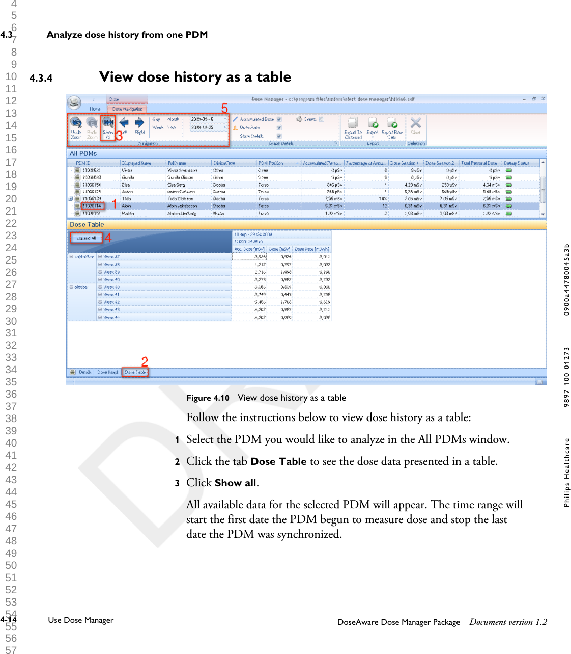 View dose history as a tableFigure 4.10  View dose history as a tableFollow the instructions below to view dose history as a table:1Select the PDM you would like to analyze in the All PDMs window.2Click the tab Dose Table to see the dose data presented in a table.3Click Show all.All available data for the selected PDM will appear. The time range willstart the first date the PDM begun to measure dose and stop the lastdate the PDM was synchronized.4.3.44.3 Analyze dose history from one PDM4-14 Use Dose Manager DoseAware Dose Manager Package Document version 1.2Philips Healthcare 9897 100 01273 0900a44780045a3b 1 2 3 4 5 6 7 8 9 10 11 12 13 14 15 16 17 18 19 20 21 22 23 24 25 26 27 28 29 30 31 32 33 34 35 36 37 38 39 40 41 42 43 44 45 46 47 48 49 50 51 52 53 54 55 56 57 58 59 60 