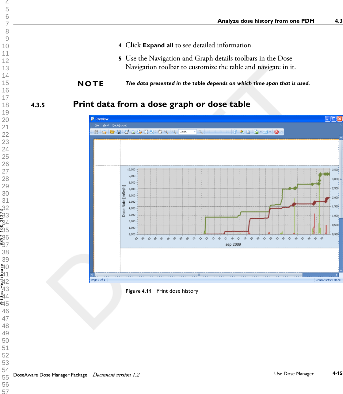 4Click Expand all to see detailed information.5Use the Navigation and Graph details toolbars in the DoseNavigation toolbar to customize the table and navigate in it.The data presented in the table depends on which time span that is used.Print data from a dose graph or dose table            Figure 4.11  Print dose historyNOTE4.3.5Analyze dose history from one PDM 4.3DoseAware Dose Manager Package Document version 1.2 Use Dose Manager 4-15Philips Healthcare 9897 100 01273 1 2 3 4 5 6 7 8 9 10 11 12 13 14 15 16 17 18 19 20 21 22 23 24 25 26 27 28 29 30 31 32 33 34 35 36 37 38 39 40 41 42 43 44 45 46 47 48 49 50 51 52 53 54 55 56 57 58 59 60 