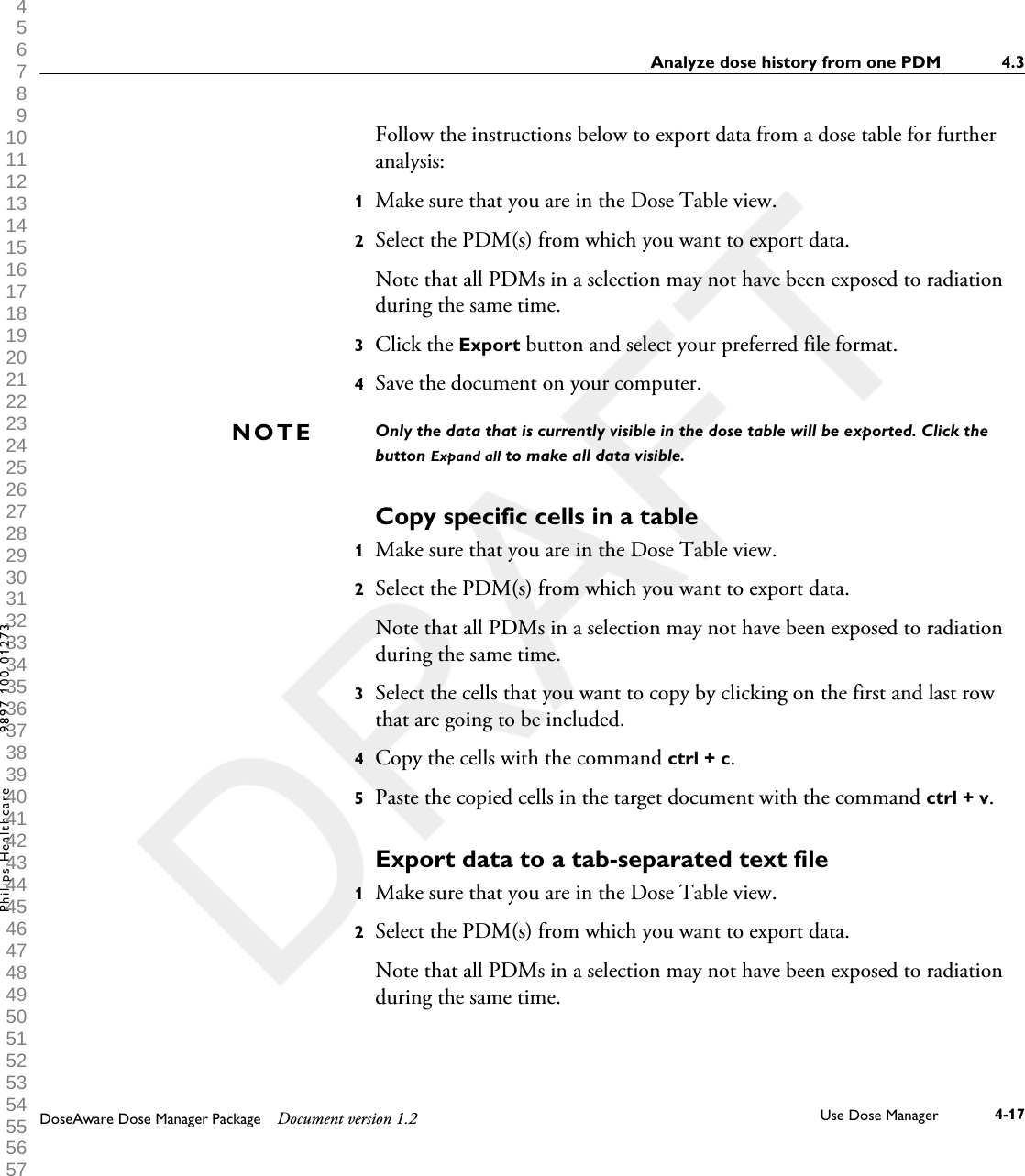 Follow the instructions below to export data from a dose table for furtheranalysis:1Make sure that you are in the Dose Table view.2Select the PDM(s) from which you want to export data.Note that all PDMs in a selection may not have been exposed to radiationduring the same time.3Click the Export button and select your preferred file format.4Save the document on your computer.Only the data that is currently visible in the dose table will be exported. Click thebutton Expand all to make all data visible.Copy specific cells in a table1Make sure that you are in the Dose Table view.2Select the PDM(s) from which you want to export data.Note that all PDMs in a selection may not have been exposed to radiationduring the same time.3Select the cells that you want to copy by clicking on the first and last rowthat are going to be included.4Copy the cells with the command ctrl + c.5Paste the copied cells in the target document with the command ctrl + v.Export data to a tab-separated text file1Make sure that you are in the Dose Table view.2Select the PDM(s) from which you want to export data.Note that all PDMs in a selection may not have been exposed to radiationduring the same time.NOTEAnalyze dose history from one PDM 4.3DoseAware Dose Manager Package Document version 1.2 Use Dose Manager 4-17Philips Healthcare 9897 100 01273 1 2 3 4 5 6 7 8 9 10 11 12 13 14 15 16 17 18 19 20 21 22 23 24 25 26 27 28 29 30 31 32 33 34 35 36 37 38 39 40 41 42 43 44 45 46 47 48 49 50 51 52 53 54 55 56 57 58 59 60 