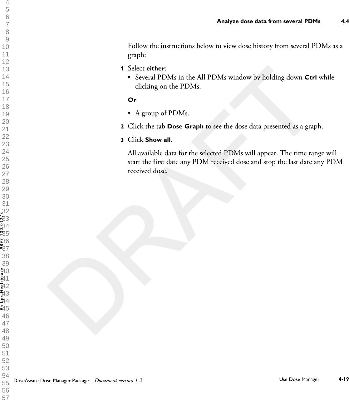 Follow the instructions below to view dose history from several PDMs as agraph:1Select either:&bull;Several PDMs in the All PDMs window by holding down Ctrl whileclicking on the PDMs.Or&bull; A group of PDMs.2Click the tab Dose Graph to see the dose data presented as a graph.3Click Show all. All available data for the selected PDMs will appear. The time range willstart the first date any PDM received dose and stop the last date any PDMreceived dose.Analyze dose data from several PDMs 4.4DoseAware Dose Manager Package Document version 1.2 Use Dose Manager 4-19Philips Healthcare 9897 100 01273 1 2 3 4 5 6 7 8 9 10 11 12 13 14 15 16 17 18 19 20 21 22 23 24 25 26 27 28 29 30 31 32 33 34 35 36 37 38 39 40 41 42 43 44 45 46 47 48 49 50 51 52 53 54 55 56 57 58 59 60 