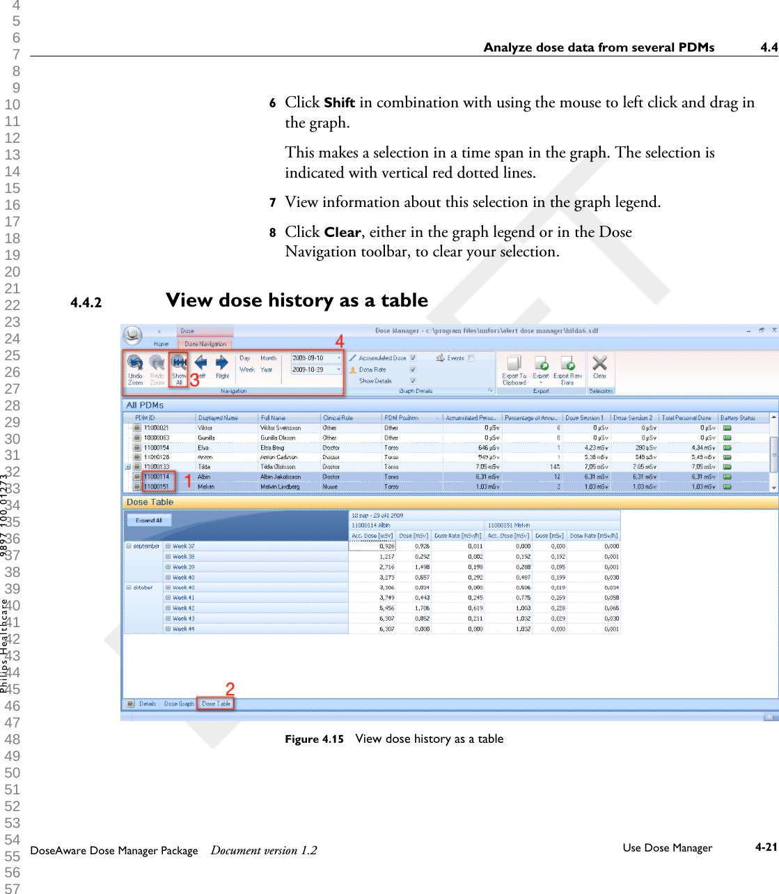 6Click Shift in combination with using the mouse to left click and drag inthe graph.This makes a selection in a time span in the graph. The selection isindicated with vertical red dotted lines.7View information about this selection in the graph legend.8Click Clear, either in the graph legend or in the DoseNavigation toolbar, to clear your selection.View dose history as a tableFigure 4.15  View dose history as a table4.4.2Analyze dose data from several PDMs 4.4DoseAware Dose Manager Package Document version 1.2 Use Dose Manager 4-21Philips Healthcare 9897 100 01273 1 2 3 4 5 6 7 8 9 10 11 12 13 14 15 16 17 18 19 20 21 22 23 24 25 26 27 28 29 30 31 32 33 34 35 36 37 38 39 40 41 42 43 44 45 46 47 48 49 50 51 52 53 54 55 56 57 58 59 60 