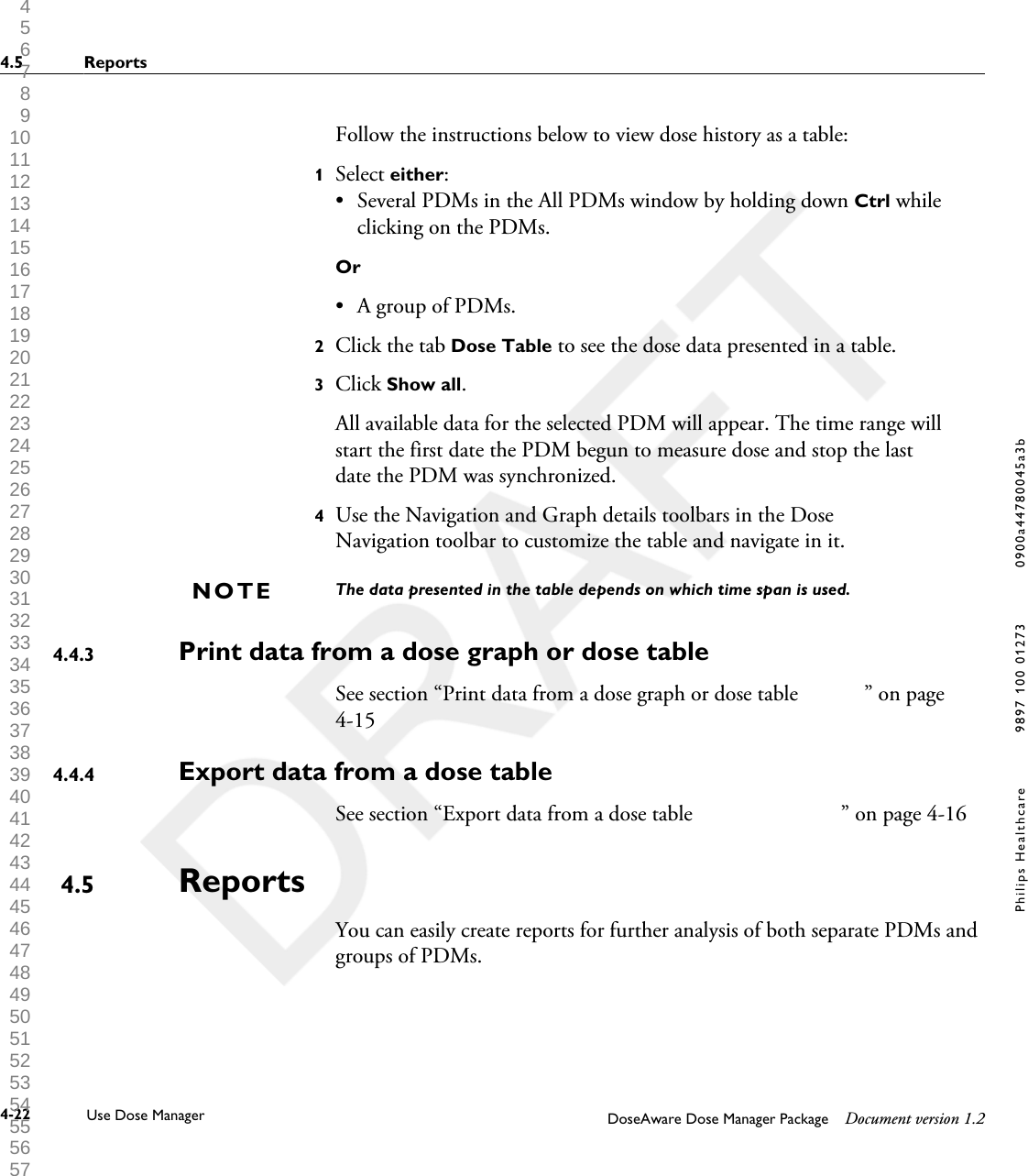 Follow the instructions below to view dose history as a table:1Select either:&bull;Several PDMs in the All PDMs window by holding down Ctrl whileclicking on the PDMs.Or&bull; A group of PDMs.2Click the tab Dose Table to see the dose data presented in a table.3Click Show all. All available data for the selected PDM will appear. The time range willstart the first date the PDM begun to measure dose and stop the lastdate the PDM was synchronized.4Use the Navigation and Graph details toolbars in the DoseNavigation toolbar to customize the table and navigate in it.The data presented in the table depends on which time span is used.Print data from a dose graph or dose table                         See section &ldquo;Print data from a dose graph or dose table            &rdquo; on page4-15Export data from a dose table See section &ldquo;Export data from a dose table                           &rdquo; on page 4-16ReportsYou can easily create reports for further analysis of both separate PDMs andgroups of PDMs.NOTE4.4.34.4.44.54.5 Reports4-22 Use Dose Manager DoseAware Dose Manager Package Document version 1.2Philips Healthcare 9897 100 01273 0900a44780045a3b 1 2 3 4 5 6 7 8 9 10 11 12 13 14 15 16 17 18 19 20 21 22 23 24 25 26 27 28 29 30 31 32 33 34 35 36 37 38 39 40 41 42 43 44 45 46 47 48 49 50 51 52 53 54 55 56 57 58 59 60 