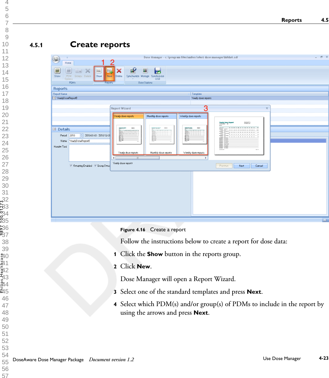 Create reportsFigure 4.16  Create a reportFollow the instructions below to create a report for dose data:1Click the Show button in the reports group.2Click New. Dose Manager will open a Report Wizard.3Select one of the standard templates and press Next.4Select which PDM(s) and/or group(s) of PDMs to include in the report byusing the arrows and press Next.4.5.1Reports 4.5DoseAware Dose Manager Package Document version 1.2 Use Dose Manager 4-23Philips Healthcare 9897 100 01273 1 2 3 4 5 6 7 8 9 10 11 12 13 14 15 16 17 18 19 20 21 22 23 24 25 26 27 28 29 30 31 32 33 34 35 36 37 38 39 40 41 42 43 44 45 46 47 48 49 50 51 52 53 54 55 56 57 58 59 60 