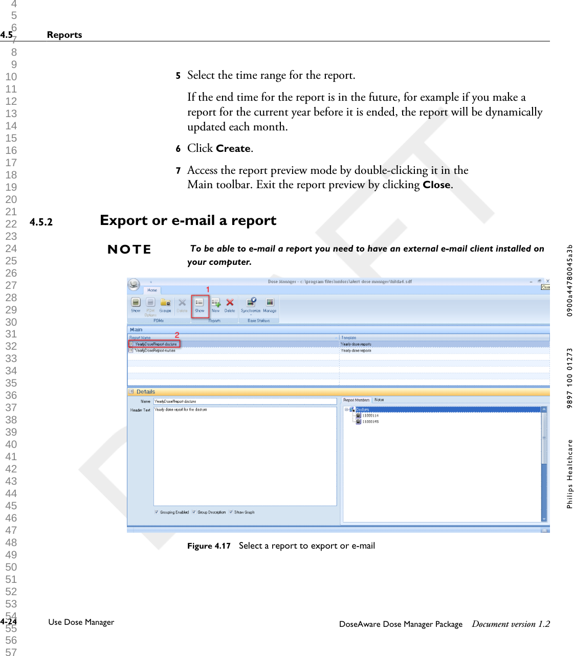 5Select the time range for the report.If the end time for the report is in the future, for example if you make areport for the current year before it is ended, the report will be dynamicallyupdated each month.6Click Create.7Access the report preview mode by double-clicking it in theMain toolbar. Exit the report preview by clicking Close.Export or e-mail a report To be able to e-mail a report you need to have an external e-mail client installed onyour computer.Figure 4.17  Select a report to export or e-mail4.5.2NOTE4.5 Reports4-24 Use Dose Manager DoseAware Dose Manager Package Document version 1.2Philips Healthcare 9897 100 01273 0900a44780045a3b 1 2 3 4 5 6 7 8 9 10 11 12 13 14 15 16 17 18 19 20 21 22 23 24 25 26 27 28 29 30 31 32 33 34 35 36 37 38 39 40 41 42 43 44 45 46 47 48 49 50 51 52 53 54 55 56 57 58 59 60 