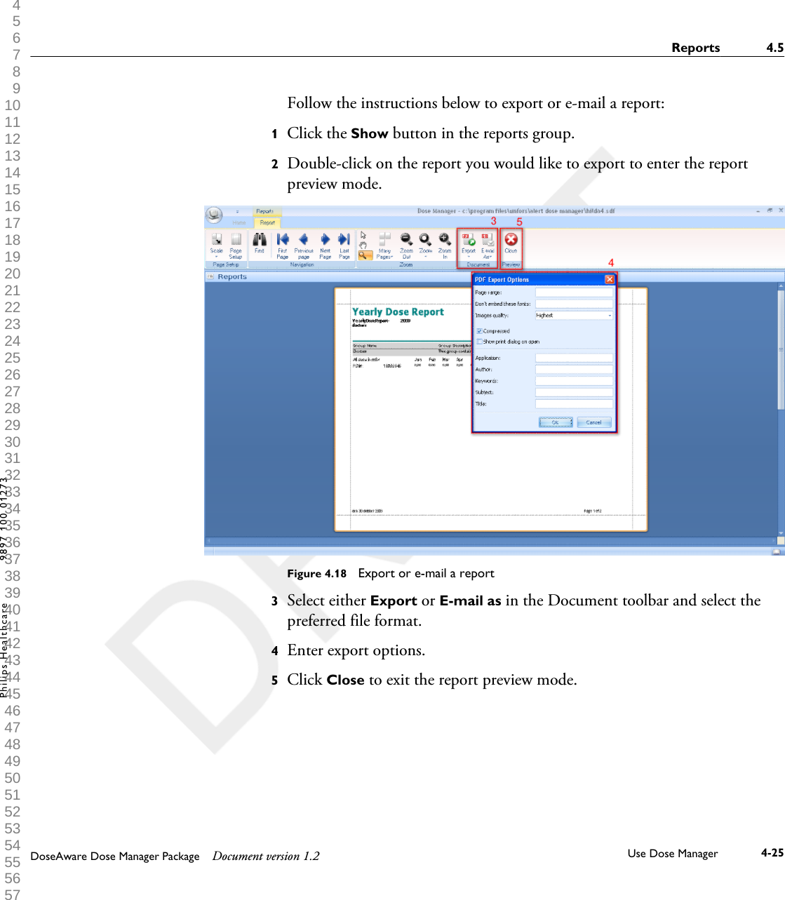 Follow the instructions below to export or e-mail a report:1Click the Show button in the reports group.2Double-click on the report you would like to export to enter the reportpreview mode.Figure 4.18  Export or e-mail a report3Select either Export or E-mail as in the Document toolbar and select thepreferred file format.4Enter export options.5Click Close to exit the report preview mode.Reports 4.5DoseAware Dose Manager Package Document version 1.2 Use Dose Manager 4-25Philips Healthcare 9897 100 01273 1 2 3 4 5 6 7 8 9 10 11 12 13 14 15 16 17 18 19 20 21 22 23 24 25 26 27 28 29 30 31 32 33 34 35 36 37 38 39 40 41 42 43 44 45 46 47 48 49 50 51 52 53 54 55 56 57 58 59 60 