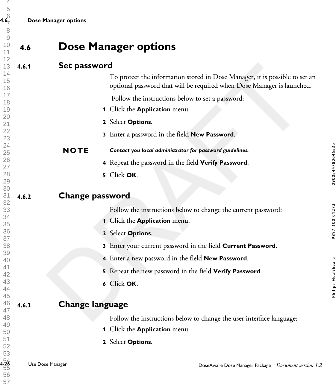 Dose Manager optionsSet passwordTo protect the information stored in Dose Manager, it is possible to set anoptional password that will be required when Dose Manager is launched. Follow the instructions below to set a password:1Click the Application menu.2Select Options.3Enter a password in the field New Password.Contact you local administrator for password guidelines.4Repeat the password in the field Verify Password.5Click OK.Change passwordFollow the instructions below to change the current password:1Click the Application menu.2Select Options.3Enter your current password in the field Current Password.4Enter a new password in the field New Password.5Repeat the new password in the field Verify Password.6Click OK.Change languageFollow the instructions below to change the user interface language:1Click the Application menu.2Select Options.4.64.6.1NOTE4.6.24.6.34.6 Dose Manager options4-26 Use Dose Manager DoseAware Dose Manager Package Document version 1.2Philips Healthcare 9897 100 01273 0900a44780045a3b 1 2 3 4 5 6 7 8 9 10 11 12 13 14 15 16 17 18 19 20 21 22 23 24 25 26 27 28 29 30 31 32 33 34 35 36 37 38 39 40 41 42 43 44 45 46 47 48 49 50 51 52 53 54 55 56 57 58 59 60 