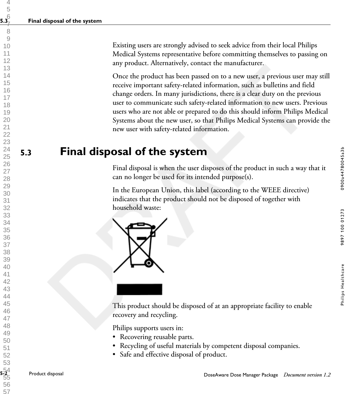 Existing users are strongly advised to seek advice from their local PhilipsMedical Systems representative before committing themselves to passing onany product. Alternatively, contact the manufacturer.Once the product has been passed on to a new user, a previous user may stillreceive important safety-related information, such as bulletins and fieldchange orders. In many jurisdictions, there is a clear duty on the previoususer to communicate such safety-related information to new users. Previoususers who are not able or prepared to do this should inform Philips MedicalSystems about the new user, so that Philips Medical Systems can provide thenew user with safety-related information.Final disposal of the systemFinal disposal is when the user disposes of the product in such a way that itcan no longer be used for its intended purpose(s).In the European Union, this label (according to the WEEE directive)indicates that the product should not be disposed of together withhousehold waste:This product should be disposed of at an appropriate facility to enablerecovery and recycling.Philips supports users in:&bull;Recovering reusable parts.&bull; Recycling of useful materials by competent disposal companies.&bull; Safe and effective disposal of product.5.35.3 Final disposal of the system5-2 Product disposal DoseAware Dose Manager Package Document version 1.2Philips Healthcare 9897 100 01273 0900a44780045a3b 1 2 3 4 5 6 7 8 9 10 11 12 13 14 15 16 17 18 19 20 21 22 23 24 25 26 27 28 29 30 31 32 33 34 35 36 37 38 39 40 41 42 43 44 45 46 47 48 49 50 51 52 53 54 55 56 57 58 59 60 