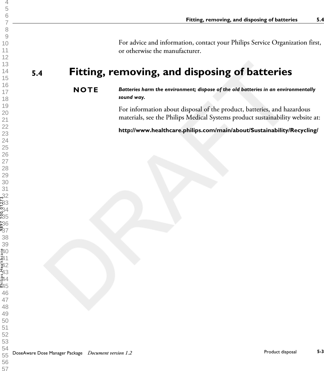 For advice and information, contact your Philips Service Organization first,or otherwise the manufacturer.Fitting, removing, and disposing of batteriesBatteries harm the environment; dispose of the old batteries in an environmentallysound way.For information about disposal of the product, batteries, and hazardousmaterials, see the Philips Medical Systems product sustainability website at:http://www.healthcare.philips.com/main/about/Sustainability/Recycling/5.4NOTEFitting, removing, and disposing of batteries 5.4DoseAware Dose Manager Package Document version 1.2 Product disposal 5-3Philips Healthcare 9897 100 01273 1 2 3 4 5 6 7 8 9 10 11 12 13 14 15 16 17 18 19 20 21 22 23 24 25 26 27 28 29 30 31 32 33 34 35 36 37 38 39 40 41 42 43 44 45 46 47 48 49 50 51 52 53 54 55 56 57 58 59 60 