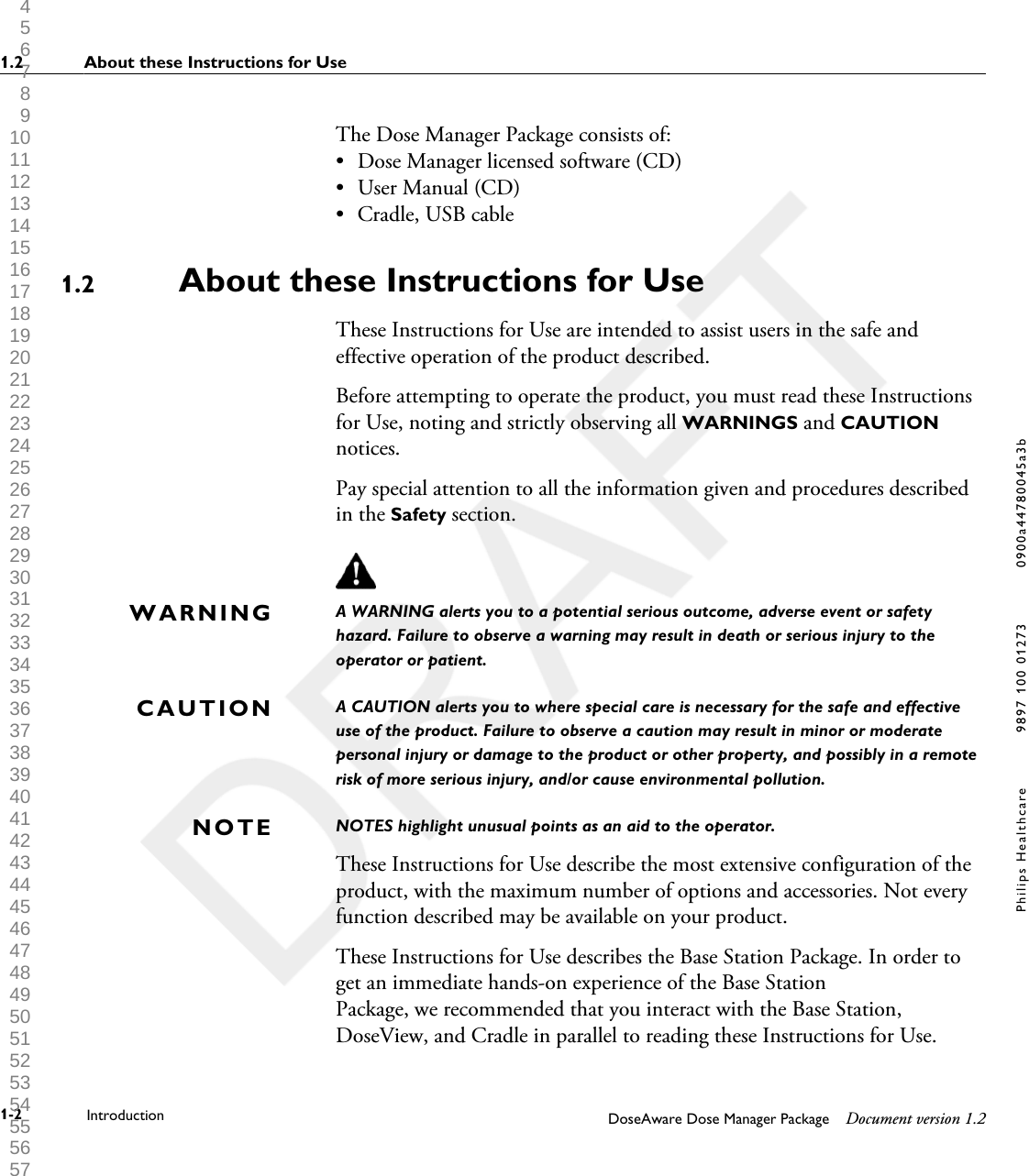 The Dose Manager Package consists of:&bull;Dose Manager licensed software (CD)&bull; User Manual (CD)&bull; Cradle, USB cableAbout these Instructions for UseThese Instructions for Use are intended to assist users in the safe andeffective operation of the product described.Before attempting to operate the product, you must read these Instructionsfor Use, noting and strictly observing all WARNINGS and CAUTIONnotices.Pay special attention to all the information given and procedures describedin the Safety section.A WARNING alerts you to a potential serious outcome, adverse event or safetyhazard. Failure to observe a warning may result in death or serious injury to theoperator or patient.A CAUTION alerts you to where special care is necessary for the safe and effectiveuse of the product. Failure to observe a caution may result in minor or moderatepersonal injury or damage to the product or other property, and possibly in a remoterisk of more serious injury, and/or cause environmental pollution.NOTES highlight unusual points as an aid to the operator.These Instructions for Use describe the most extensive configuration of theproduct, with the maximum number of options and accessories. Not everyfunction described may be available on your product.These Instructions for Use describes the Base Station Package. In order toget an immediate hands-on experience of the Base StationPackage, we recommended that you interact with the Base Station,DoseView, and Cradle in parallel to reading these Instructions for Use.1.2WARNINGCAUTIONNOTE1.2 About these Instructions for Use1-2 Introduction DoseAware Dose Manager Package Document version 1.2Philips Healthcare 9897 100 01273 0900a44780045a3b 1 2 3 4 5 6 7 8 9 10 11 12 13 14 15 16 17 18 19 20 21 22 23 24 25 26 27 28 29 30 31 32 33 34 35 36 37 38 39 40 41 42 43 44 45 46 47 48 49 50 51 52 53 54 55 56 57 58 59 60 