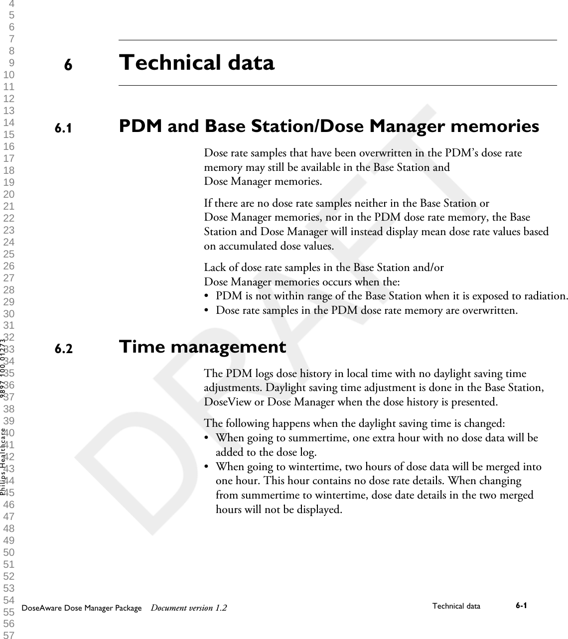 Technical dataPDM and Base Station/Dose Manager memoriesDose rate samples that have been overwritten in the PDM&rsquo;s dose ratememory may still be available in the Base Station andDose Manager memories.If there are no dose rate samples neither in the Base Station orDose Manager memories, nor in the PDM dose rate memory, the BaseStation and Dose Manager will instead display mean dose rate values basedon accumulated dose values.Lack of dose rate samples in the Base Station and/orDose Manager memories occurs when the:&bull;PDM is not within range of the Base Station when it is exposed to radiation.&bull;Dose rate samples in the PDM dose rate memory are overwritten.Time managementThe PDM logs dose history in local time with no daylight saving timeadjustments. Daylight saving time adjustment is done in the Base Station,DoseView or Dose Manager when the dose history is presented.The following happens when the daylight saving time is changed:&bull; When going to summertime, one extra hour with no dose data will beadded to the dose log.&bull; When going to wintertime, two hours of dose data will be merged intoone hour. This hour contains no dose rate details. When changingfrom summertime to wintertime, dose date details in the two mergedhours will not be displayed.66.16.2DoseAware Dose Manager Package Document version 1.2 Technical data 6-1Philips Healthcare 9897 100 01273 1 2 3 4 5 6 7 8 9 10 11 12 13 14 15 16 17 18 19 20 21 22 23 24 25 26 27 28 29 30 31 32 33 34 35 36 37 38 39 40 41 42 43 44 45 46 47 48 49 50 51 52 53 54 55 56 57 58 59 60 