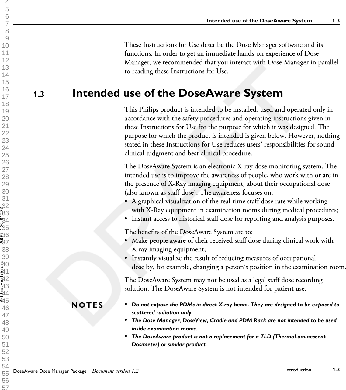 These Instructions for Use describe the Dose Manager software and itsfunctions. In order to get an immediate hands-on experience of DoseManager, we recommended that you interact with Dose Manager in parallelto reading these Instructions for Use.Intended use of the DoseAware SystemThis Philips product is intended to be installed, used and operated only inaccordance with the safety procedures and operating instructions given inthese Instructions for Use for the purpose for which it was designed. Thepurpose for which the product is intended is given below. However, nothingstated in these Instructions for Use reduces users&rsquo; responsibilities for soundclinical judgment and best clinical procedure.The DoseAware System is an electronic X-ray dose monitoring system. Theintended use is to improve the awareness of people, who work with or are inthe presence of X-Ray imaging equipment, about their occupational dose(also known as staff dose). The awareness focuses on:&bull;A graphical visualization of the real-time staff dose rate while workingwith X-Ray equipment in examination rooms during medical procedures;&bull; Instant access to historical staff dose for reporting and analysis purposes.The benefits of the DoseAware System are to:&bull; Make people aware of their received staff dose during clinical work withX-ray imaging equipment;&bull; Instantly visualize the result of reducing measures of occupationaldose by, for example, changing a person&rsquo;s position in the examination room.The DoseAware System may not be used as a legal staff dose recordingsolution. The DoseAware System is not intended for patient use.&bull;Do not expose the PDMs in direct X-ray beam. They are designed to be exposed toscattered radiation only.&bull;The Dose Manager, DoseView, Cradle and PDM Rack are not intended to be usedinside examination rooms.&bull;The DoseAware product is not a replacement for a TLD (ThermoLuminescentDosimeter) or similar product.1.3NOTESIntended use of the DoseAware System 1.3DoseAware Dose Manager Package Document version 1.2 Introduction 1-3Philips Healthcare 9897 100 01273 1 2 3 4 5 6 7 8 9 10 11 12 13 14 15 16 17 18 19 20 21 22 23 24 25 26 27 28 29 30 31 32 33 34 35 36 37 38 39 40 41 42 43 44 45 46 47 48 49 50 51 52 53 54 55 56 57 58 59 60 