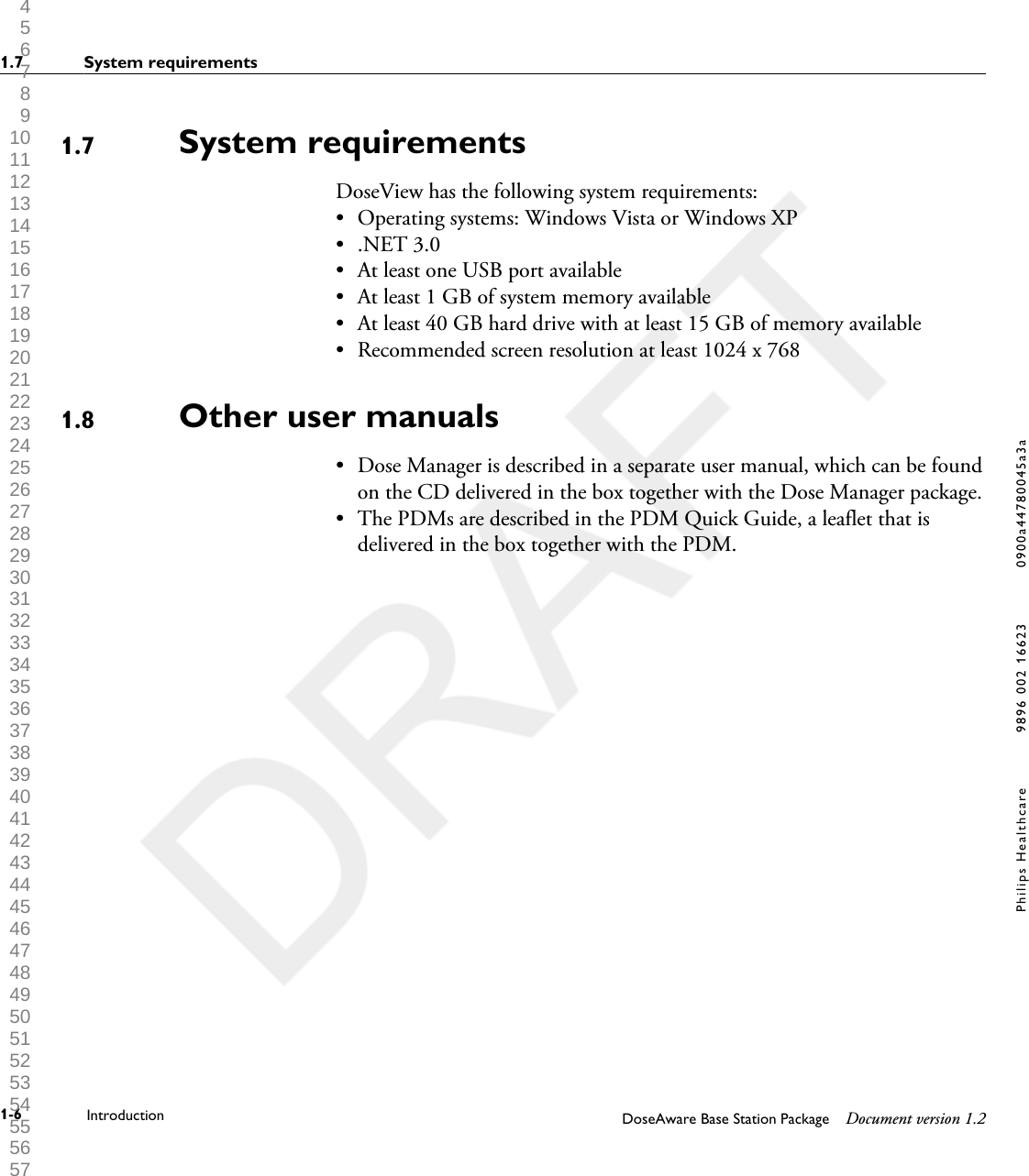 System requirementsDoseView has the following system requirements:&bull;Operating systems: Windows Vista or Windows XP&bull; .NET 3.0&bull; At least one USB port available&bull; At least 1 GB of system memory available&bull; At least 40 GB hard drive with at least 15 GB of memory available&bull; Recommended screen resolution at least 1024 x 768Other user manuals&bull; Dose Manager is described in a separate user manual, which can be foundon the CD delivered in the box together with the Dose Manager package.&bull; The PDMs are described in the PDM Quick Guide, a leaflet that isdelivered in the box together with the PDM.1.71.81.7 System requirements1-6 Introduction DoseAware Base Station Package Document version 1.2Philips Healthcare 9896 002 16623 0900a44780045a3a 1 2 3 4 5 6 7 8 9 10 11 12 13 14 15 16 17 18 19 20 21 22 23 24 25 26 27 28 29 30 31 32 33 34 35 36 37 38 39 40 41 42 43 44 45 46 47 48 49 50 51 52 53 54 55 56 57 58 59 60 