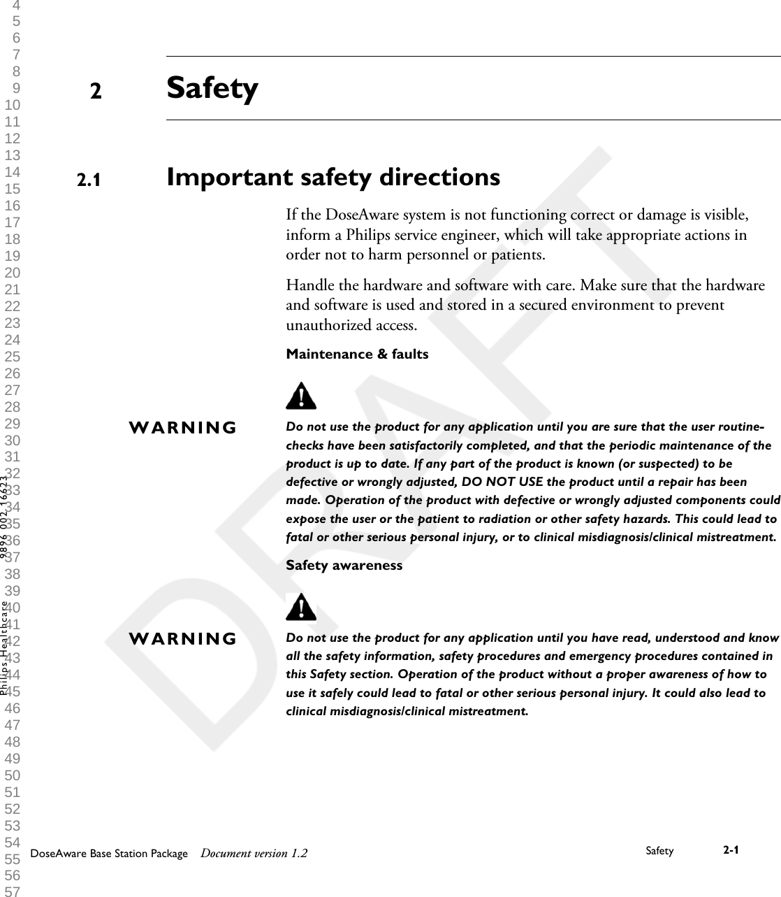 SafetyImportant safety directionsIf the DoseAware system is not functioning correct or damage is visible,inform a Philips service engineer, which will take appropriate actions inorder not to harm personnel or patients.Handle the hardware and software with care. Make sure that the hardwareand software is used and stored in a secured environment to preventunauthorized access.Maintenance &amp; faultsDo not use the product for any application until you are sure that the user routine-checks have been satisfactorily completed, and that the periodic maintenance of theproduct is up to date. If any part of the product is known (or suspected) to bedefective or wrongly adjusted, DO NOT USE the product until a repair has beenmade. Operation of the product with defective or wrongly adjusted components couldexpose the user or the patient to radiation or other safety hazards. This could lead tofatal or other serious personal injury, or to clinical misdiagnosis/clinical mistreatment.Safety awarenessDo not use the product for any application until you have read, understood and knowall the safety information, safety procedures and emergency procedures contained inthis Safety section. Operation of the product without a proper awareness of how touse it safely could lead to fatal or other serious personal injury. It could also lead toclinical misdiagnosis/clinical mistreatment.22.1WARNINGWARNINGDoseAware Base Station Package Document version 1.2 Safety 2-1Philips Healthcare 9896 002 16623 1 2 3 4 5 6 7 8 9 10 11 12 13 14 15 16 17 18 19 20 21 22 23 24 25 26 27 28 29 30 31 32 33 34 35 36 37 38 39 40 41 42 43 44 45 46 47 48 49 50 51 52 53 54 55 56 57 58 59 60 