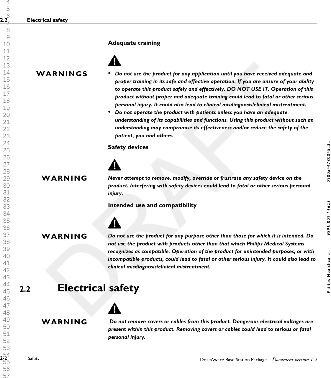 Adequate training&bull;Do not use the product for any application until you have received adequate andproper training in its safe and effective operation. If you are unsure of your abilityto operate this product safely and effectively, DO NOT USE IT. Operation of thisproduct without proper and adequate training could lead to fatal or other seriouspersonal injury. It could also lead to clinical misdiagnosis/clinical mistreatment.&bull;Do not operate the product with patients unless you have an adequateunderstanding of its capabilities and functions. Using this product without such anunderstanding may compromise its effectiveness and/or reduce the safety of thepatient, you and others.Safety devicesNever attempt to remove, modify, override or frustrate any safety device on theproduct. Interfering with safety devices could lead to fatal or other serious personalinjury.Intended use and compatibilityDo not use the product for any purpose other than those for which it is intended. Donot use the product with products other than that which Philips Medical Systemsrecognizes as compatible. Operation of the product for unintended purposes, or withincompatible products, could lead to fatal or other serious injury. It could also lead toclinical misdiagnosis/clinical mistreatment.Electrical safety Do not remove covers or cables from this product. Dangerous electrical voltages arepresent within this product. Removing covers or cables could lead to serious or fatalpersonal injury.WARNINGSWARNINGWARNING2.2WARNING2.2 Electrical safety2-2 Safety DoseAware Base Station Package Document version 1.2Philips Healthcare 9896 002 16623 0900a44780045a3a 1 2 3 4 5 6 7 8 9 10 11 12 13 14 15 16 17 18 19 20 21 22 23 24 25 26 27 28 29 30 31 32 33 34 35 36 37 38 39 40 41 42 43 44 45 46 47 48 49 50 51 52 53 54 55 56 57 58 59 60 