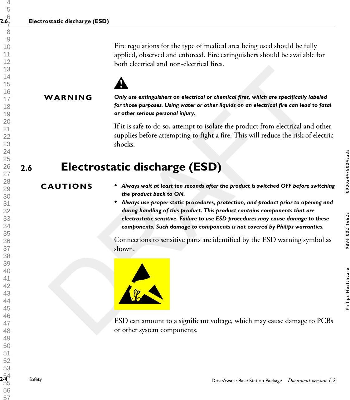 Fire regulations for the type of medical area being used should be fullyapplied, observed and enforced. Fire extinguishers should be available forboth electrical and non-electrical fires.Only use extinguishers on electrical or chemical fires, which are specifically labeledfor those purposes. Using water or other liquids on an electrical fire can lead to fatalor other serious personal injury.If it is safe to do so, attempt to isolate the product from electrical and othersupplies before attempting to fight a fire. This will reduce the risk of electricshocks.Electrostatic discharge (ESD)&bull;Always wait at least ten seconds after the product is switched OFF before switchingthe product back to ON.&bull;Always use proper static procedures, protection, and product prior to opening andduring handling of this product. This product contains components that areelectrostatic sensitive. Failure to use ESD procedures may cause damage to thesecomponents. Such damage to components is not covered by Philips warranties.Connections to sensitive parts are identified by the ESD warning symbol asshown.ESD can amount to a significant voltage, which may cause damage to PCBsor other system components.WARNING2.6CAUTIONS2.6 Electrostatic discharge (ESD)2-4 Safety DoseAware Base Station Package Document version 1.2Philips Healthcare 9896 002 16623 0900a44780045a3a 1 2 3 4 5 6 7 8 9 10 11 12 13 14 15 16 17 18 19 20 21 22 23 24 25 26 27 28 29 30 31 32 33 34 35 36 37 38 39 40 41 42 43 44 45 46 47 48 49 50 51 52 53 54 55 56 57 58 59 60 