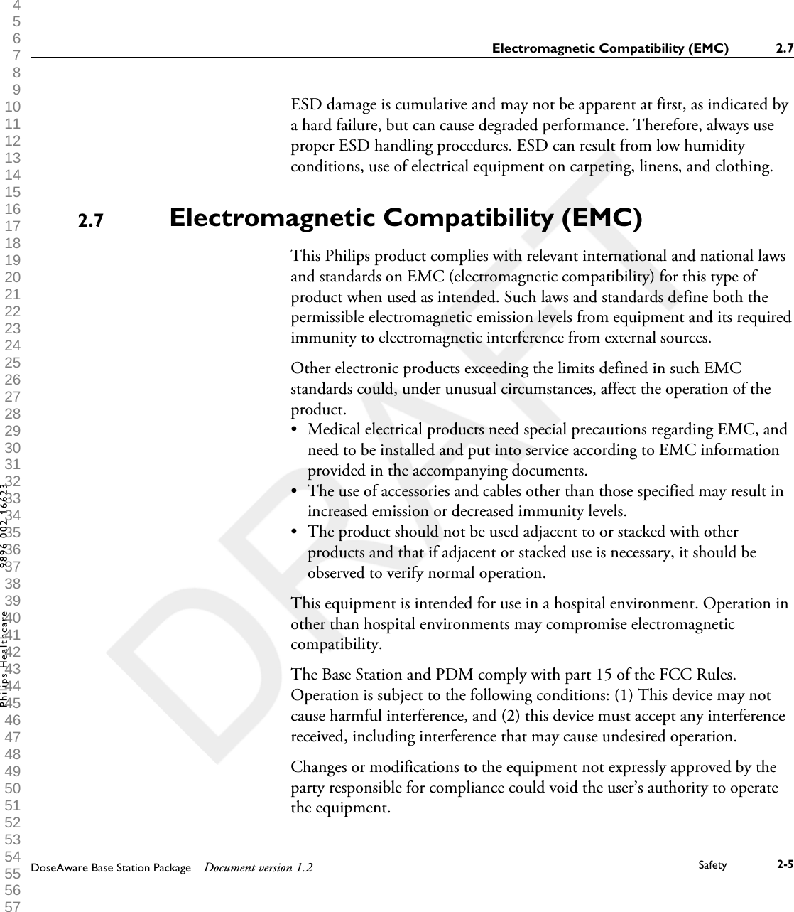 ESD damage is cumulative and may not be apparent at first, as indicated bya hard failure, but can cause degraded performance. Therefore, always useproper ESD handling procedures. ESD can result from low humidityconditions, use of electrical equipment on carpeting, linens, and clothing.Electromagnetic Compatibility (EMC)This Philips product complies with relevant international and national lawsand standards on EMC (electromagnetic compatibility) for this type ofproduct when used as intended. Such laws and standards define both thepermissible electromagnetic emission levels from equipment and its requiredimmunity to electromagnetic interference from external sources.Other electronic products exceeding the limits defined in such EMCstandards could, under unusual circumstances, affect the operation of theproduct.&bull;Medical electrical products need special precautions regarding EMC, andneed to be installed and put into service according to EMC informationprovided in the accompanying documents.&bull; The use of accessories and cables other than those specified may result inincreased emission or decreased immunity levels.&bull; The product should not be used adjacent to or stacked with otherproducts and that if adjacent or stacked use is necessary, it should beobserved to verify normal operation.This equipment is intended for use in a hospital environment. Operation inother than hospital environments may compromise electromagneticcompatibility.The Base Station and PDM comply with part 15 of the FCC Rules.Operation is subject to the following conditions: (1) This device may notcause harmful interference, and (2) this device must accept any interferencereceived, including interference that may cause undesired operation.Changes or modifications to the equipment not expressly approved by theparty responsible for compliance could void the user&rsquo;s authority to operatethe equipment.2.7Electromagnetic Compatibility (EMC) 2.7DoseAware Base Station Package Document version 1.2 Safety 2-5Philips Healthcare 9896 002 16623 1 2 3 4 5 6 7 8 9 10 11 12 13 14 15 16 17 18 19 20 21 22 23 24 25 26 27 28 29 30 31 32 33 34 35 36 37 38 39 40 41 42 43 44 45 46 47 48 49 50 51 52 53 54 55 56 57 58 59 60 
