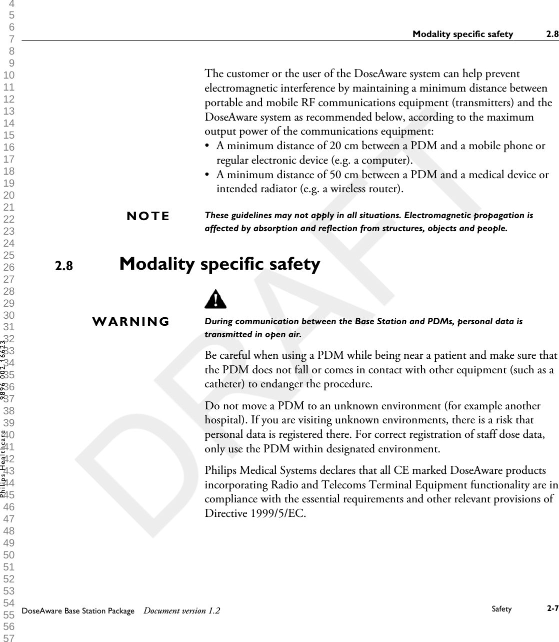 The customer or the user of the DoseAware system can help preventelectromagnetic interference by maintaining a minimum distance betweenportable and mobile RF communications equipment (transmitters) and theDoseAware system as recommended below, according to the maximumoutput power of the communications equipment:&bull;A minimum distance of 20 cm between a PDM and a mobile phone orregular electronic device (e.g. a computer).&bull; A minimum distance of 50 cm between a PDM and a medical device orintended radiator (e.g. a wireless router).These guidelines may not apply in all situations. Electromagnetic propagation isaffected by absorption and reflection from structures, objects and people.Modality specific safetyDuring communication between the Base Station and PDMs, personal data istransmitted in open air.Be careful when using a PDM while being near a patient and make sure thatthe PDM does not fall or comes in contact with other equipment (such as acatheter) to endanger the procedure.Do not move a PDM to an unknown environment (for example anotherhospital). If you are visiting unknown environments, there is a risk thatpersonal data is registered there. For correct registration of staff dose data,only use the PDM within designated environment.Philips Medical Systems declares that all CE marked DoseAware productsincorporating Radio and Telecoms Terminal Equipment functionality are incompliance with the essential requirements and other relevant provisions ofDirective 1999/5/EC.NOTE2.8WARNINGModality specific safety 2.8DoseAware Base Station Package Document version 1.2 Safety 2-7Philips Healthcare 9896 002 16623 1 2 3 4 5 6 7 8 9 10 11 12 13 14 15 16 17 18 19 20 21 22 23 24 25 26 27 28 29 30 31 32 33 34 35 36 37 38 39 40 41 42 43 44 45 46 47 48 49 50 51 52 53 54 55 56 57 58 59 60 