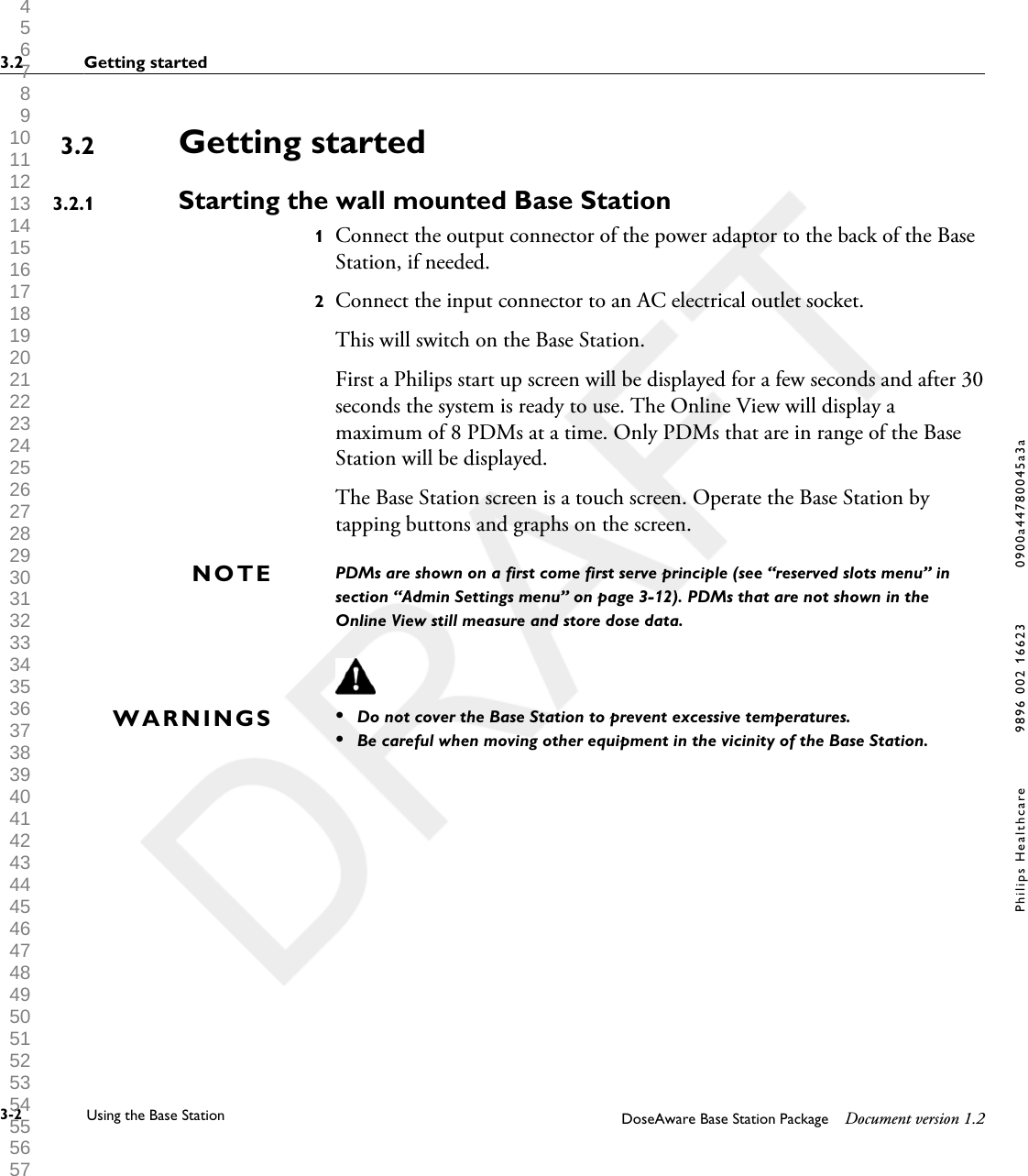 Getting startedStarting the wall mounted Base Station1Connect the output connector of the power adaptor to the back of the BaseStation, if needed.2Connect the input connector to an AC electrical outlet socket. This will switch on the Base Station. First a Philips start up screen will be displayed for a few seconds and after 30seconds the system is ready to use. The Online View will display amaximum of 8 PDMs at a time. Only PDMs that are in range of the BaseStation will be displayed.The Base Station screen is a touch screen. Operate the Base Station bytapping buttons and graphs on the screen.PDMs are shown on a first come first serve principle (see &ldquo;reserved slots menu&rdquo; insection &ldquo;Admin Settings menu&rdquo; on page 3-12). PDMs that are not shown in theOnline View still measure and store dose data.&bull;Do not cover the Base Station to prevent excessive temperatures.&bull;Be careful when moving other equipment in the vicinity of the Base Station.3.23.2.1NOTEWARNINGS3.2 Getting started3-2 Using the Base Station DoseAware Base Station Package Document version 1.2Philips Healthcare 9896 002 16623 0900a44780045a3a 1 2 3 4 5 6 7 8 9 10 11 12 13 14 15 16 17 18 19 20 21 22 23 24 25 26 27 28 29 30 31 32 33 34 35 36 37 38 39 40 41 42 43 44 45 46 47 48 49 50 51 52 53 54 55 56 57 58 59 60 