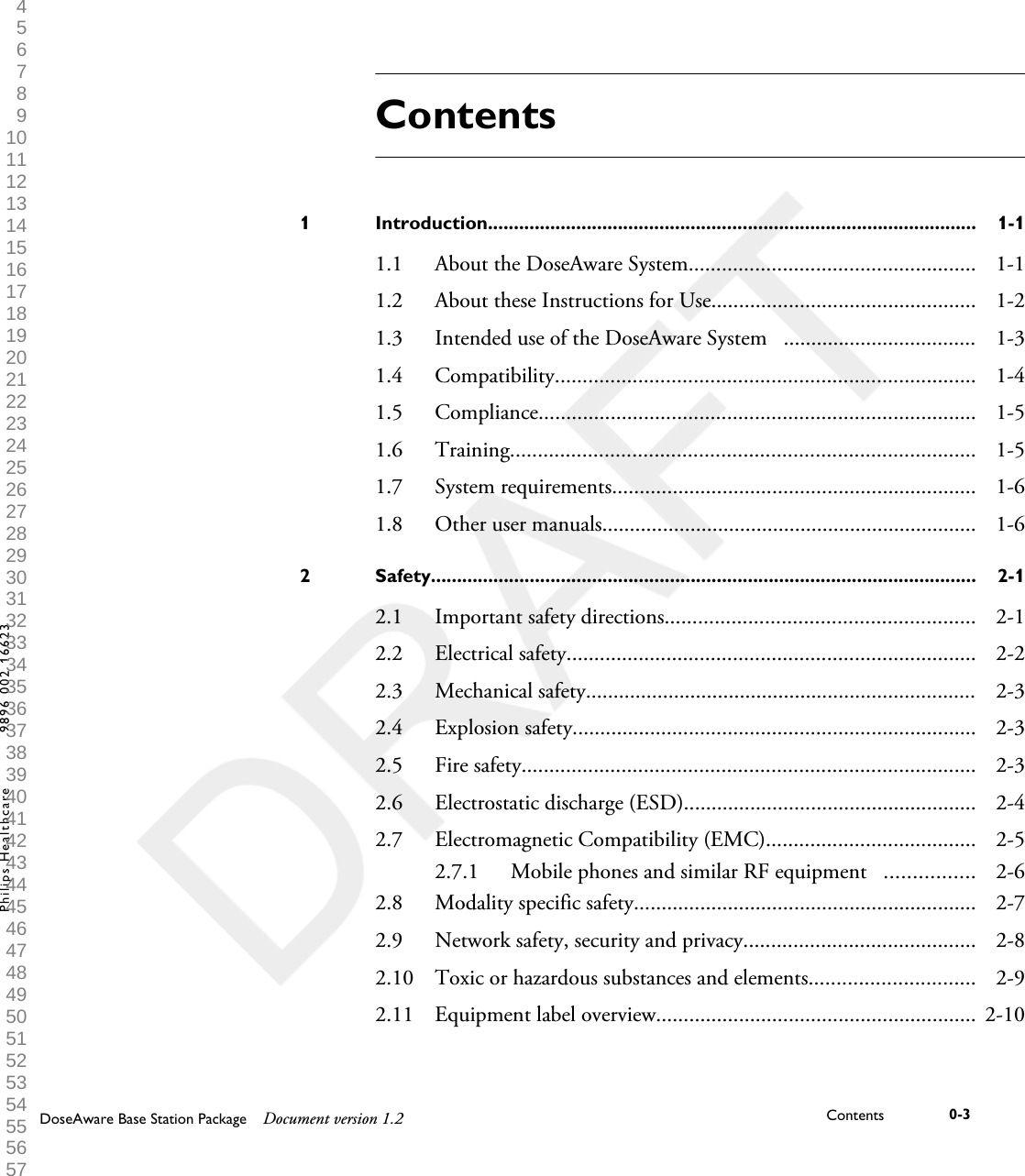 ContentsIntroduction..............................................................................................1 1-11.1 About the DoseAware System.................................................... 1-11.2 About these Instructions for Use................................................ 1-21.3 Intended use of the DoseAware System   ................................... 1-31.4 Compatibility............................................................................ 1-41.5 Compliance............................................................................... 1-51.6 Training.................................................................................... 1-51.7 System requirements.................................................................. 1-61.8 Other user manuals.................................................................... 1-6Safety.........................................................................................................2 2-12.1 Important safety directions........................................................ 2-12.2 Electrical safety.......................................................................... 2-22.3 Mechanical safety....................................................................... 2-32.4 Explosion safety......................................................................... 2-32.5 Fire safety.................................................................................. 2-32.6 Electrostatic discharge (ESD)..................................................... 2-42.7 Electromagnetic Compatibility (EMC)...................................... 2-52.7.1 Mobile phones and similar RF equipment   ................ 2-62.8 Modality specific safety.............................................................. 2-72.9 Network safety, security and privacy.......................................... 2-82.10 Toxic or hazardous substances and elements.............................. 2-92.11 Equipment label overview.......................................................... 2-10DoseAware Base Station Package Document version 1.2 Contents 0-3Philips Healthcare 9896 002 16623 1 2 3 4 5 6 7 8 9 10 11 12 13 14 15 16 17 18 19 20 21 22 23 24 25 26 27 28 29 30 31 32 33 34 35 36 37 38 39 40 41 42 43 44 45 46 47 48 49 50 51 52 53 54 55 56 57 58 59 60 