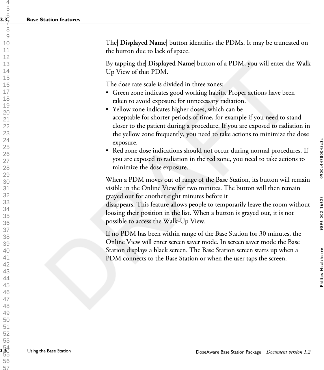 The| Displayed Name| button identifies the PDMs. It may be truncated onthe button due to lack of space.By tapping the| Displayed Name| button of a PDM, you will enter the Walk-Up View of that PDM.The dose rate scale is divided in three zones:&bull;Green zone indicates good working habits. Proper actions have beentaken to avoid exposure for unnecessary radiation.&bull; Yellow zone indicates higher doses, which can beacceptable for shorter periods of time, for example if you need to standcloser to the patient during a procedure. If you are exposed to radiation inthe yellow zone frequently, you need to take actions to minimize the doseexposure.&bull; Red zone dose indications should not occur during normal procedures. Ifyou are exposed to radiation in the red zone, you need to take actions tominimize the dose exposure.When a PDM moves out of range of the Base Station, its button will remainvisible in the Online View for two minutes. The button will then remaingrayed out for another eight minutes before itdisappears. This feature allows people to temporarily leave the room withoutloosing their position in the list. When a button is grayed out, it is notpossible to access the Walk-Up View.If no PDM has been within range of the Base Station for 30 minutes, theOnline View will enter screen saver mode. In screen saver mode the BaseStation displays a black screen. The Base Station screen starts up when aPDM connects to the Base Station or when the user taps the screen.3.3 Base Station features3-6 Using the Base Station DoseAware Base Station Package Document version 1.2Philips Healthcare 9896 002 16623 0900a44780045a3a 1 2 3 4 5 6 7 8 9 10 11 12 13 14 15 16 17 18 19 20 21 22 23 24 25 26 27 28 29 30 31 32 33 34 35 36 37 38 39 40 41 42 43 44 45 46 47 48 49 50 51 52 53 54 55 56 57 58 59 60 