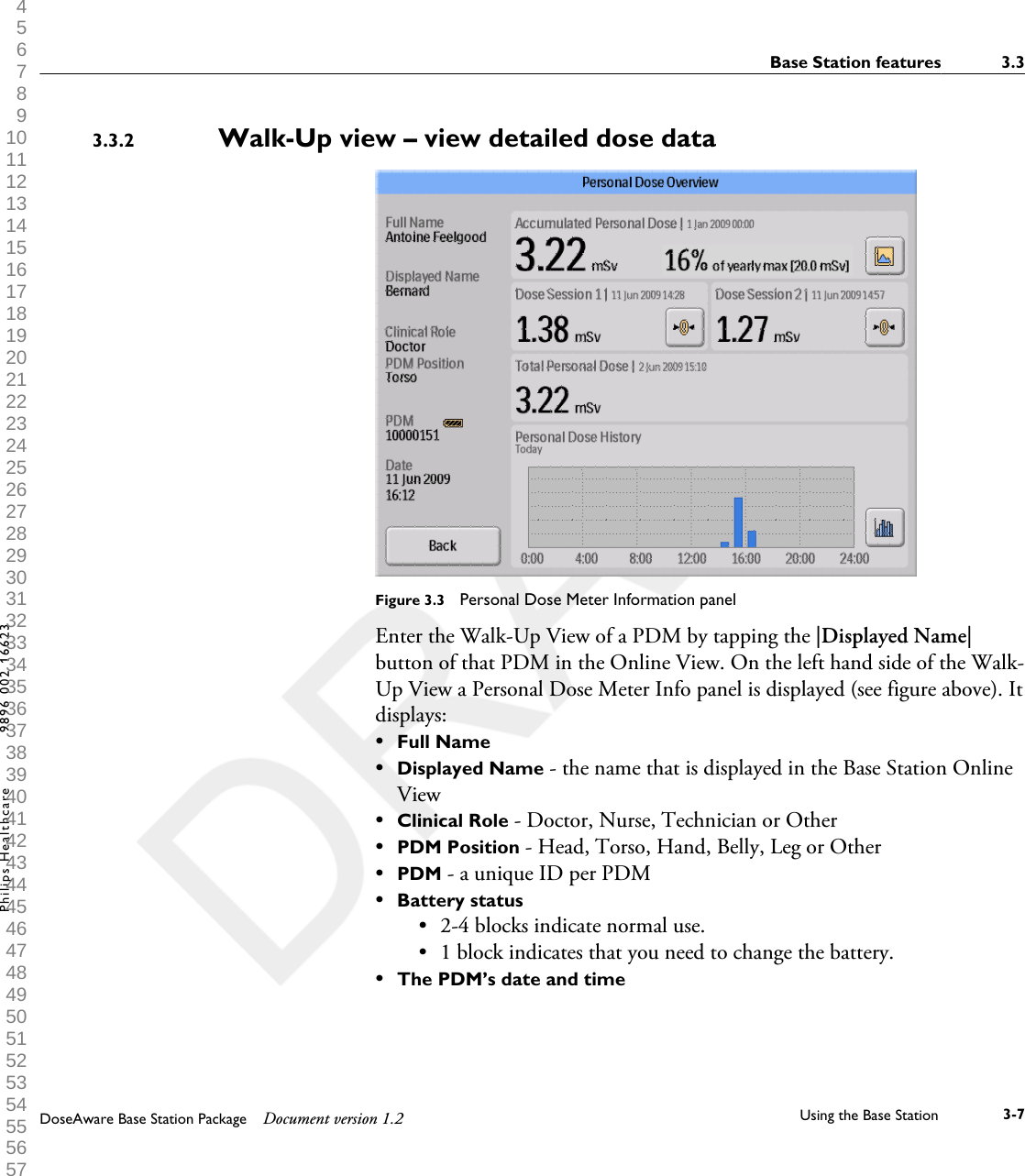 Walk-Up view &ndash; view detailed dose data            Figure 3.3  Personal Dose Meter Information panelEnter the Walk-Up View of a PDM by tapping the |Displayed Name|button of that PDM in the Online View. On the left hand side of the Walk-Up View a Personal Dose Meter Info panel is displayed (see figure above). Itdisplays:&bull;Full Name&bull;Displayed Name - the name that is displayed in the Base Station OnlineView&bull;Clinical Role - Doctor, Nurse, Technician or Other&bull;PDM Position - Head, Torso, Hand, Belly, Leg or Other&bull;PDM - a unique ID per PDM&bull;Battery status&bull;2-4 blocks indicate normal use.&bull; 1 block indicates that you need to change the battery.&bull;The PDM&rsquo;s date and time3.3.2Base Station features 3.3DoseAware Base Station Package Document version 1.2 Using the Base Station 3-7Philips Healthcare 9896 002 16623 1 2 3 4 5 6 7 8 9 10 11 12 13 14 15 16 17 18 19 20 21 22 23 24 25 26 27 28 29 30 31 32 33 34 35 36 37 38 39 40 41 42 43 44 45 46 47 48 49 50 51 52 53 54 55 56 57 58 59 60 