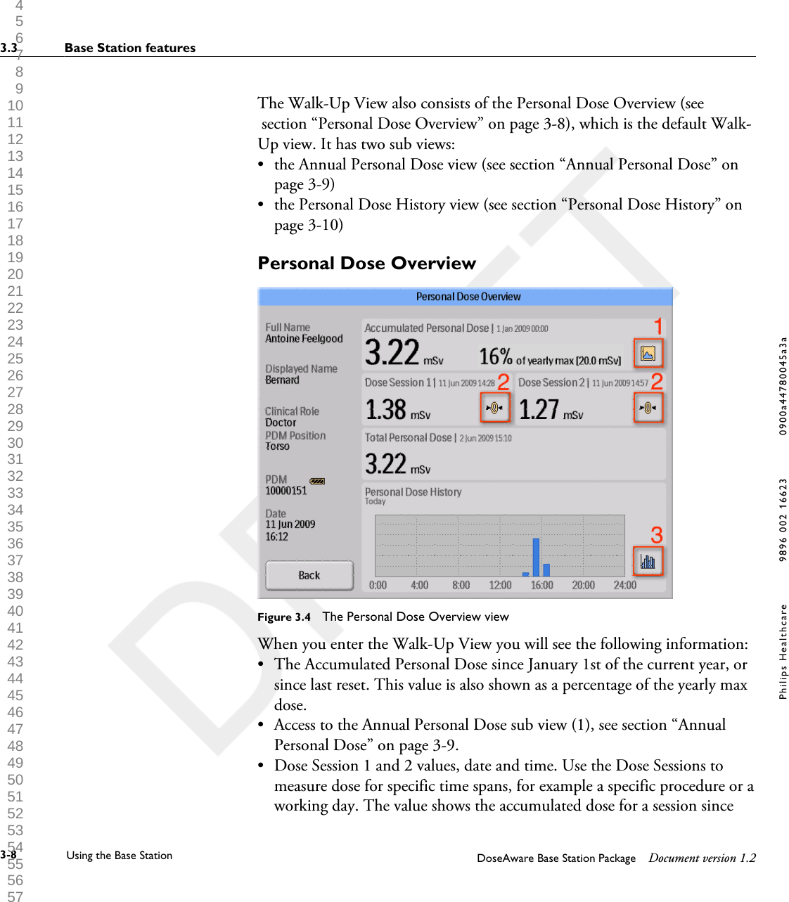 The Walk-Up View also consists of the Personal Dose Overview (see section &ldquo;Personal Dose Overview&rdquo; on page 3-8), which is the default Walk-Up view. It has two sub views:&bull;the Annual Personal Dose view (see section &ldquo;Annual Personal Dose&rdquo; onpage 3-9)&bull; the Personal Dose History view (see section &ldquo;Personal Dose History&rdquo; onpage 3-10)Personal Dose OverviewFigure 3.4  The Personal Dose Overview viewWhen you enter the Walk-Up View you will see the following information:&bull;The Accumulated Personal Dose since January 1st of the current year, orsince last reset. This value is also shown as a percentage of the yearly maxdose.&bull; Access to the Annual Personal Dose sub view (1), see section &ldquo;AnnualPersonal Dose&rdquo; on page 3-9.&bull; Dose Session 1 and 2 values, date and time. Use the Dose Sessions tomeasure dose for specific time spans, for example a specific procedure or aworking day. The value shows the accumulated dose for a session since3.3 Base Station features3-8 Using the Base Station DoseAware Base Station Package Document version 1.2Philips Healthcare 9896 002 16623 0900a44780045a3a 1 2 3 4 5 6 7 8 9 10 11 12 13 14 15 16 17 18 19 20 21 22 23 24 25 26 27 28 29 30 31 32 33 34 35 36 37 38 39 40 41 42 43 44 45 46 47 48 49 50 51 52 53 54 55 56 57 58 59 60 