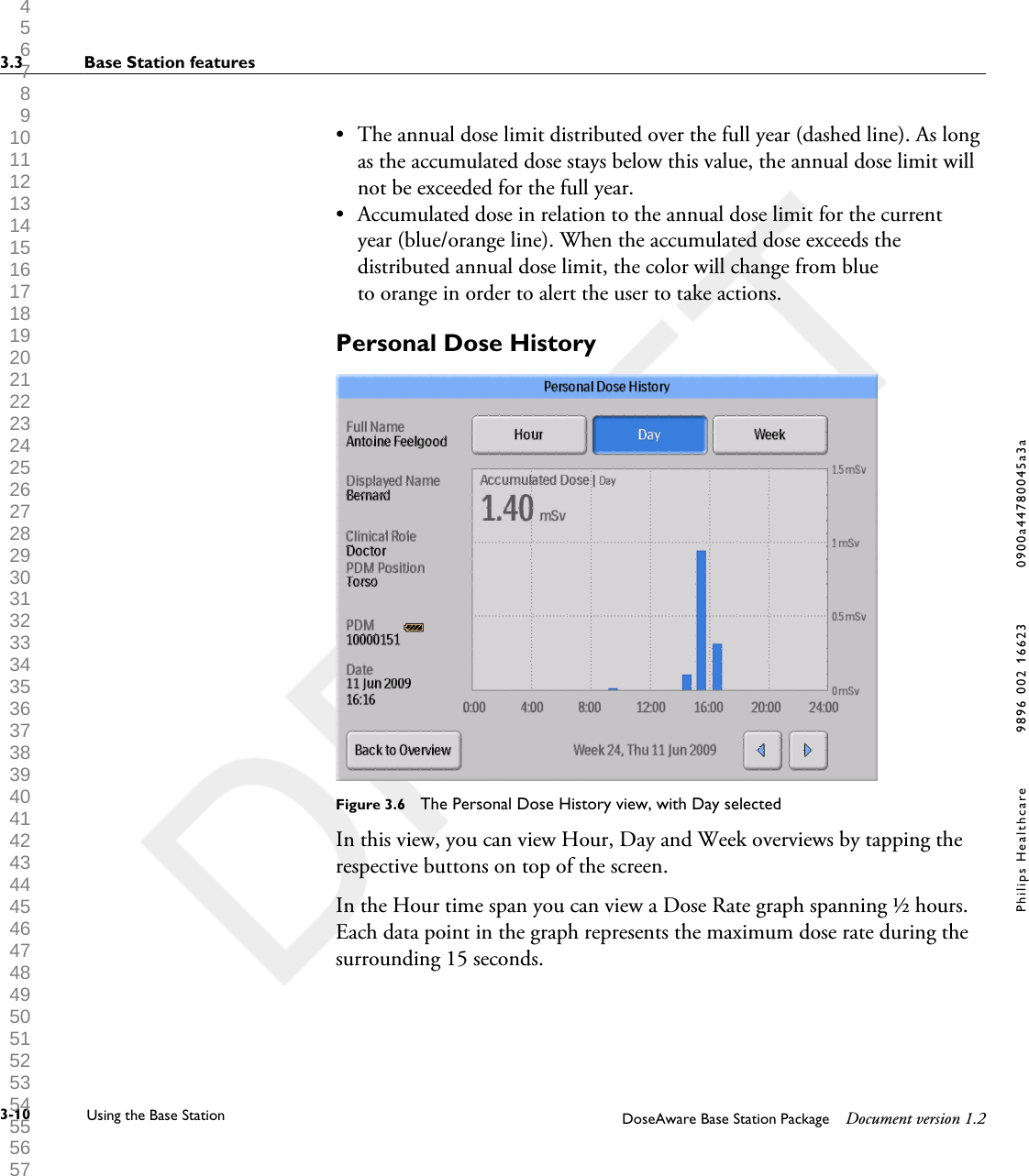 &bull; The annual dose limit distributed over the full year (dashed line). As longas the accumulated dose stays below this value, the annual dose limit willnot be exceeded for the full year.&bull;Accumulated dose in relation to the annual dose limit for the currentyear (blue/orange line). When the accumulated dose exceeds thedistributed annual dose limit, the color will change from blueto orange in order to alert the user to take actions.Personal Dose HistoryFigure 3.6  The Personal Dose History view, with Day selectedIn this view, you can view Hour, Day and Week overviews by tapping therespective buttons on top of the screen.In the Hour time span you can view a Dose Rate graph spanning &frac12; hours.Each data point in the graph represents the maximum dose rate during thesurrounding 15 seconds.3.3 Base Station features3-10 Using the Base Station DoseAware Base Station Package Document version 1.2Philips Healthcare 9896 002 16623 0900a44780045a3a 1 2 3 4 5 6 7 8 9 10 11 12 13 14 15 16 17 18 19 20 21 22 23 24 25 26 27 28 29 30 31 32 33 34 35 36 37 38 39 40 41 42 43 44 45 46 47 48 49 50 51 52 53 54 55 56 57 58 59 60 