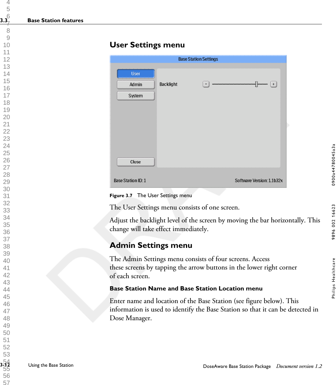 User Settings menuFigure 3.7  The User Settings menuThe User Settings menu consists of one screen.Adjust the backlight level of the screen by moving the bar horizontally. Thischange will take effect immediately.Admin Settings menuThe Admin Settings menu consists of four screens. Accessthese screens by tapping the arrow buttons in the lower right cornerof each screen.Base Station Name and Base Station Location menuEnter name and location of the Base Station (see figure below). Thisinformation is used to identify the Base Station so that it can be detected inDose Manager.3.3 Base Station features3-12 Using the Base Station DoseAware Base Station Package Document version 1.2Philips Healthcare 9896 002 16623 0900a44780045a3a 1 2 3 4 5 6 7 8 9 10 11 12 13 14 15 16 17 18 19 20 21 22 23 24 25 26 27 28 29 30 31 32 33 34 35 36 37 38 39 40 41 42 43 44 45 46 47 48 49 50 51 52 53 54 55 56 57 58 59 60 