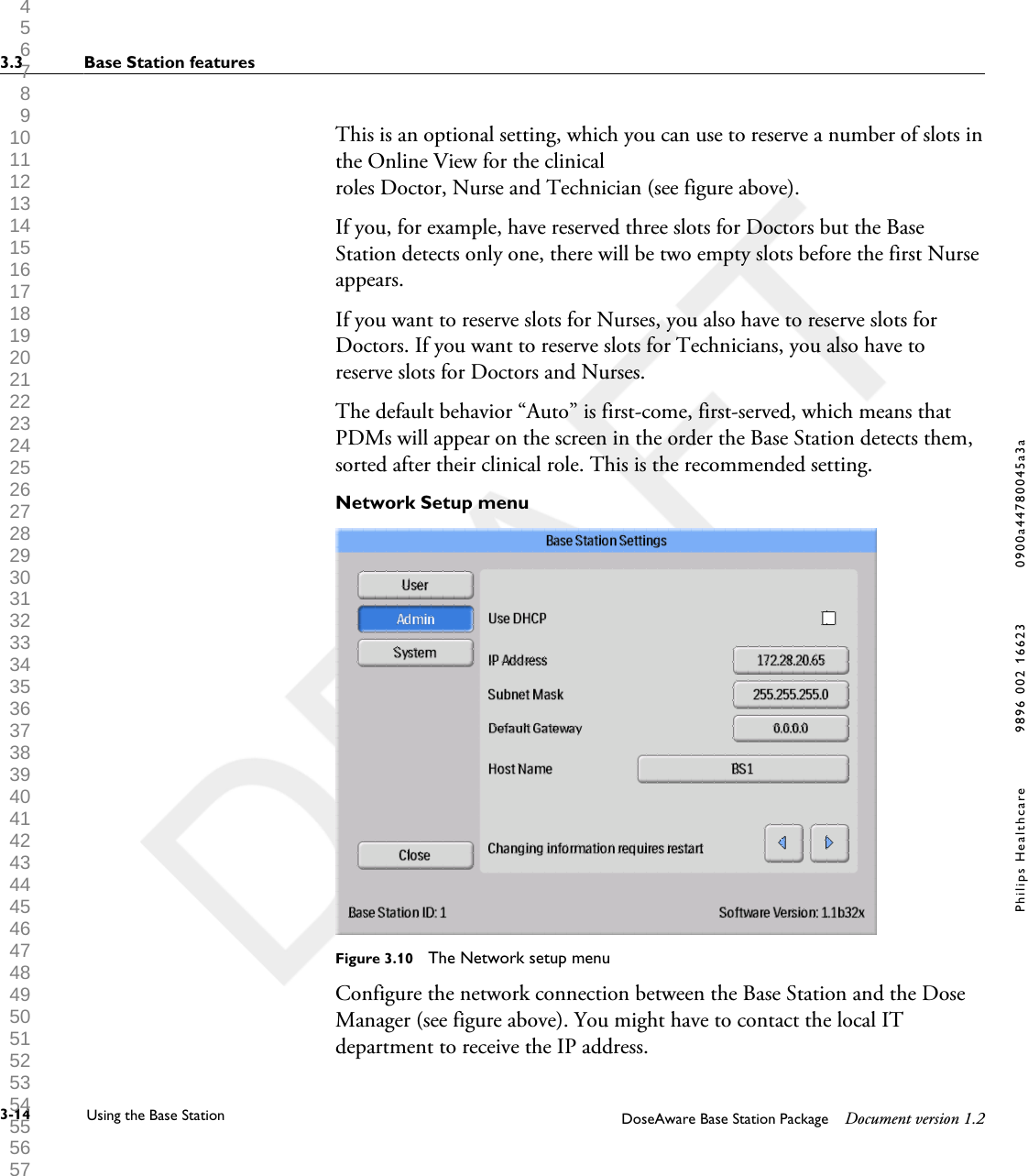 This is an optional setting, which you can use to reserve a number of slots inthe Online View for the clinicalroles Doctor, Nurse and Technician (see figure above).If you, for example, have reserved three slots for Doctors but the BaseStation detects only one, there will be two empty slots before the first Nurseappears.If you want to reserve slots for Nurses, you also have to reserve slots forDoctors. If you want to reserve slots for Technicians, you also have toreserve slots for Doctors and Nurses.The default behavior &ldquo;Auto&rdquo; is first-come, first-served, which means thatPDMs will appear on the screen in the order the Base Station detects them,sorted after their clinical role. This is the recommended setting.Network Setup menuFigure 3.10  The Network setup menuConfigure the network connection between the Base Station and the DoseManager (see figure above). You might have to contact the local ITdepartment to receive the IP address.3.3 Base Station features3-14 Using the Base Station DoseAware Base Station Package Document version 1.2Philips Healthcare 9896 002 16623 0900a44780045a3a 1 2 3 4 5 6 7 8 9 10 11 12 13 14 15 16 17 18 19 20 21 22 23 24 25 26 27 28 29 30 31 32 33 34 35 36 37 38 39 40 41 42 43 44 45 46 47 48 49 50 51 52 53 54 55 56 57 58 59 60 