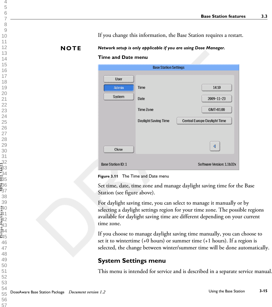 If you change this information, the Base Station requires a restart. Network setup is only applicable if you are using Dose Manager.Time and Date menuFigure 3.11  The Time and Date menuSet time, date, time zone and manage daylight saving time for the BaseStation (see figure above).For daylight saving time, you can select to manage it manually or byselecting a daylight settings region for your time zone. The possible regionsavailable for daylight saving time are different depending on your currenttime zone.If you choose to manage daylight saving time manually, you can choose toset it to wintertime (+0 hours) or summer time (+1 hours). If a region isselected, the change between winter/summer time will be done automatically.System Settings menuThis menu is intended for service and is described in a separate service manual.NOTEBase Station features 3.3DoseAware Base Station Package Document version 1.2 Using the Base Station 3-15Philips Healthcare 9896 002 16623 1 2 3 4 5 6 7 8 9 10 11 12 13 14 15 16 17 18 19 20 21 22 23 24 25 26 27 28 29 30 31 32 33 34 35 36 37 38 39 40 41 42 43 44 45 46 47 48 49 50 51 52 53 54 55 56 57 58 59 60 