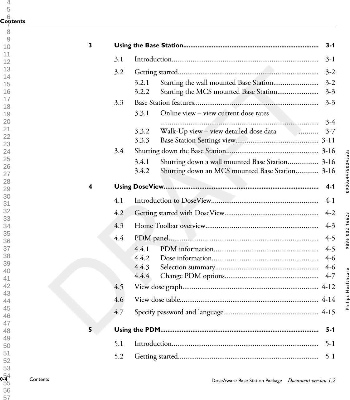 Using the Base Station............................................................................3 3-13.1 Introduction.............................................................................. 3-13.2 Getting started........................................................................... 3-23.2.1 Starting the wall mounted Base Station........................ 3-23.2.2 Starting the MCS mounted Base Station...................... 3-33.3 Base Station features.................................................................. 3-33.3.1 Online view &ndash; view current dose rates                           .................................................................................... 3-43.3.2 Walk-Up view &ndash; view detailed dose data            .......... 3-73.3.3 Base Station Settings view............................................ 3-113.4 Shutting down the Base Station................................................. 3-163.4.1 Shutting down a wall mounted Base Station................ 3-163.4.2 Shutting down an MCS mounted Base Station............ 3-16Using DoseView.......................................................................................4 4-14.1 Introduction to DoseView......................................................... 4-14.2 Getting started with DoseView.................................................. 4-24.3 Home Toolbar overview............................................................ 4-34.4 PDM panel................................................................................ 4-54.4.1 PDM information........................................................ 4-54.4.2 Dose information......................................................... 4-64.4.3 Selection summary....................................................... 4-64.4.4 Change PDM options.................................................. 4-74.5 View dose graph........................................................................ 4-124.6 View dose table.......................................................................... 4-144.7 Specify password and language................................................... 4-15Using the PDM.........................................................................................5 5-15.1 Introduction.............................................................................. 5-15.2 Getting started........................................................................... 5-1Contents0-4 Contents DoseAware Base Station Package Document version 1.2Philips Healthcare 9896 002 16623 0900a44780045a3a 1 2 3 4 5 6 7 8 9 10 11 12 13 14 15 16 17 18 19 20 21 22 23 24 25 26 27 28 29 30 31 32 33 34 35 36 37 38 39 40 41 42 43 44 45 46 47 48 49 50 51 52 53 54 55 56 57 58 59 60 
