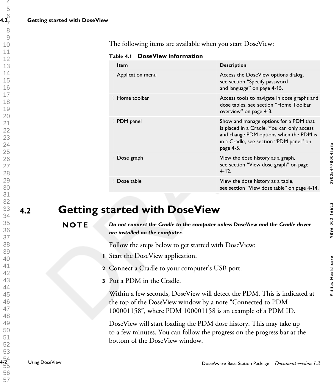 The following items are available when you start DoseView:Table 4.1  DoseView information Item Description1 Application menu Access the DoseView options dialog,see section &ldquo;Specify passwordand language&rdquo; on page 4-15.2 Home toolbar Access tools to navigate in dose graphs anddose tables, see section &ldquo;Home Toolbaroverview&rdquo; on page 4-3.3 PDM panel Show and manage options for a PDM thatis placed in a Cradle. You can only accessand change PDM options when the PDM isin a Cradle, see section &ldquo;PDM panel&rdquo; onpage 4-5.4 Dose graph View the dose history as a graph,see section &ldquo;View dose graph&rdquo; on page4-12.5 Dose table View the dose history as a table,see section &ldquo;View dose table&rdquo; on page 4-14.Getting started with DoseViewDo not connect the Cradle to the computer unless DoseView and the Cradle driverare installed on the computer.Follow the steps below to get started with DoseView:1Start the DoseView application.2Connect a Cradle to your computer&rsquo;s USB port.3Put a PDM in the Cradle.Within a few seconds, DoseView will detect the PDM. This is indicated atthe top of the DoseView window by a note &ldquo;Connected to PDM100001158&rdquo;, where PDM 100001158 is an example of a PDM ID.DoseView will start loading the PDM dose history. This may take upto a few minutes. You can follow the progress on the progress bar at thebottom of the DoseView window.4.2NOTE4.2 Getting started with DoseView4-2 Using DoseView DoseAware Base Station Package Document version 1.2Philips Healthcare 9896 002 16623 0900a44780045a3a 1 2 3 4 5 6 7 8 9 10 11 12 13 14 15 16 17 18 19 20 21 22 23 24 25 26 27 28 29 30 31 32 33 34 35 36 37 38 39 40 41 42 43 44 45 46 47 48 49 50 51 52 53 54 55 56 57 58 59 60 