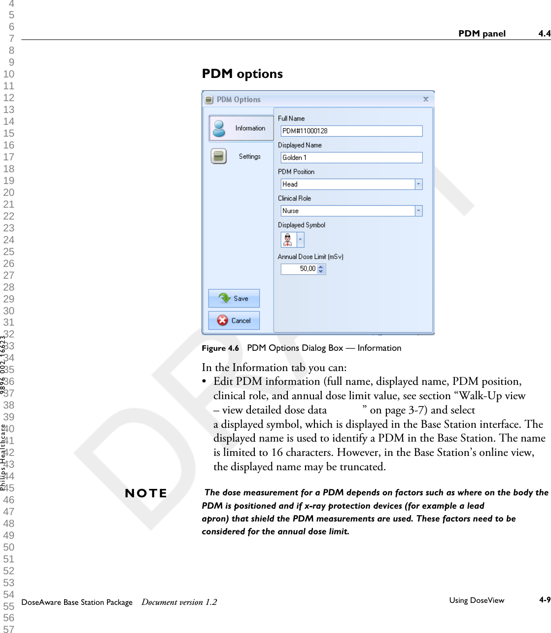 PDM optionsFigure 4.6  PDM Options Dialog Box &mdash; InformationIn the Information tab you can:&bull;Edit PDM information (full name, displayed name, PDM position,clinical role, and annual dose limit value, see section &ldquo;Walk-Up view&ndash; view detailed dose data            &rdquo; on page 3-7) and selecta displayed symbol, which is displayed in the Base Station interface. Thedisplayed name is used to identify a PDM in the Base Station. The nameis limited to 16 characters. However, in the Base Station&rsquo;s online view,the displayed name may be truncated. The dose measurement for a PDM depends on factors such as where on the body thePDM is positioned and if x-ray protection devices (for example a leadapron) that shield the PDM measurements are used. These factors need to beconsidered for the annual dose limit.NOTEPDM panel 4.4DoseAware Base Station Package Document version 1.2 Using DoseView 4-9Philips Healthcare 9896 002 16623 1 2 3 4 5 6 7 8 9 10 11 12 13 14 15 16 17 18 19 20 21 22 23 24 25 26 27 28 29 30 31 32 33 34 35 36 37 38 39 40 41 42 43 44 45 46 47 48 49 50 51 52 53 54 55 56 57 58 59 60 