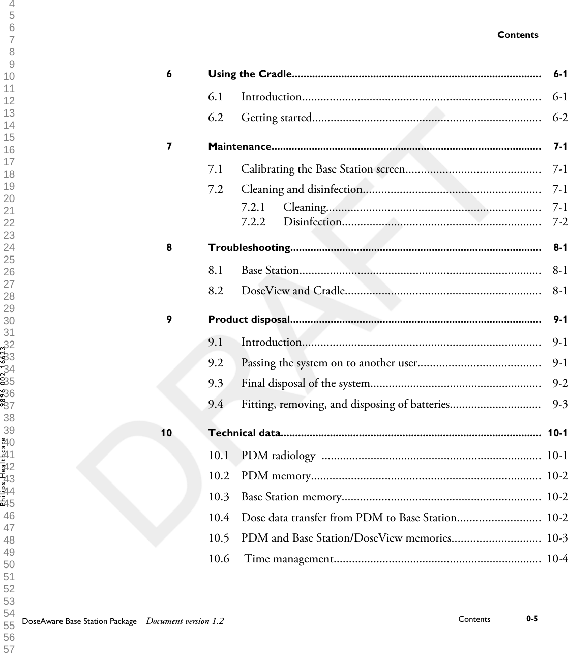 Using the Cradle......................................................................................6 6-16.1 Introduction.............................................................................. 6-16.2 Getting started........................................................................... 6-2Maintenance..............................................................................................7 7-17.1 Calibrating the Base Station screen............................................ 7-17.2 Cleaning and disinfection.......................................................... 7-17.2.1 Cleaning...................................................................... 7-17.2.2 Disinfection................................................................. 7-2Troubleshooting.......................................................................................8 8-18.1 Base Station............................................................................... 8-18.2 DoseView and Cradle................................................................ 8-1Product disposal.......................................................................................9 9-19.1 Introduction.............................................................................. 9-19.2 Passing the system on to another user........................................ 9-19.3 Final disposal of the system........................................................ 9-29.4 Fitting, removing, and disposing of batteries.............................. 9-3Technical data..........................................................................................10 10-110.1 PDM radiology  ........................................................................ 10-110.2 PDM memory........................................................................... 10-210.3 Base Station memory................................................................. 10-210.4 Dose data transfer from PDM to Base Station........................... 10-210.5 PDM and Base Station/DoseView memories............................. 10-310.6  Time management.................................................................... 10-4ContentsDoseAware Base Station Package Document version 1.2 Contents 0-5Philips Healthcare 9896 002 16623 1 2 3 4 5 6 7 8 9 10 11 12 13 14 15 16 17 18 19 20 21 22 23 24 25 26 27 28 29 30 31 32 33 34 35 36 37 38 39 40 41 42 43 44 45 46 47 48 49 50 51 52 53 54 55 56 57 58 59 60 