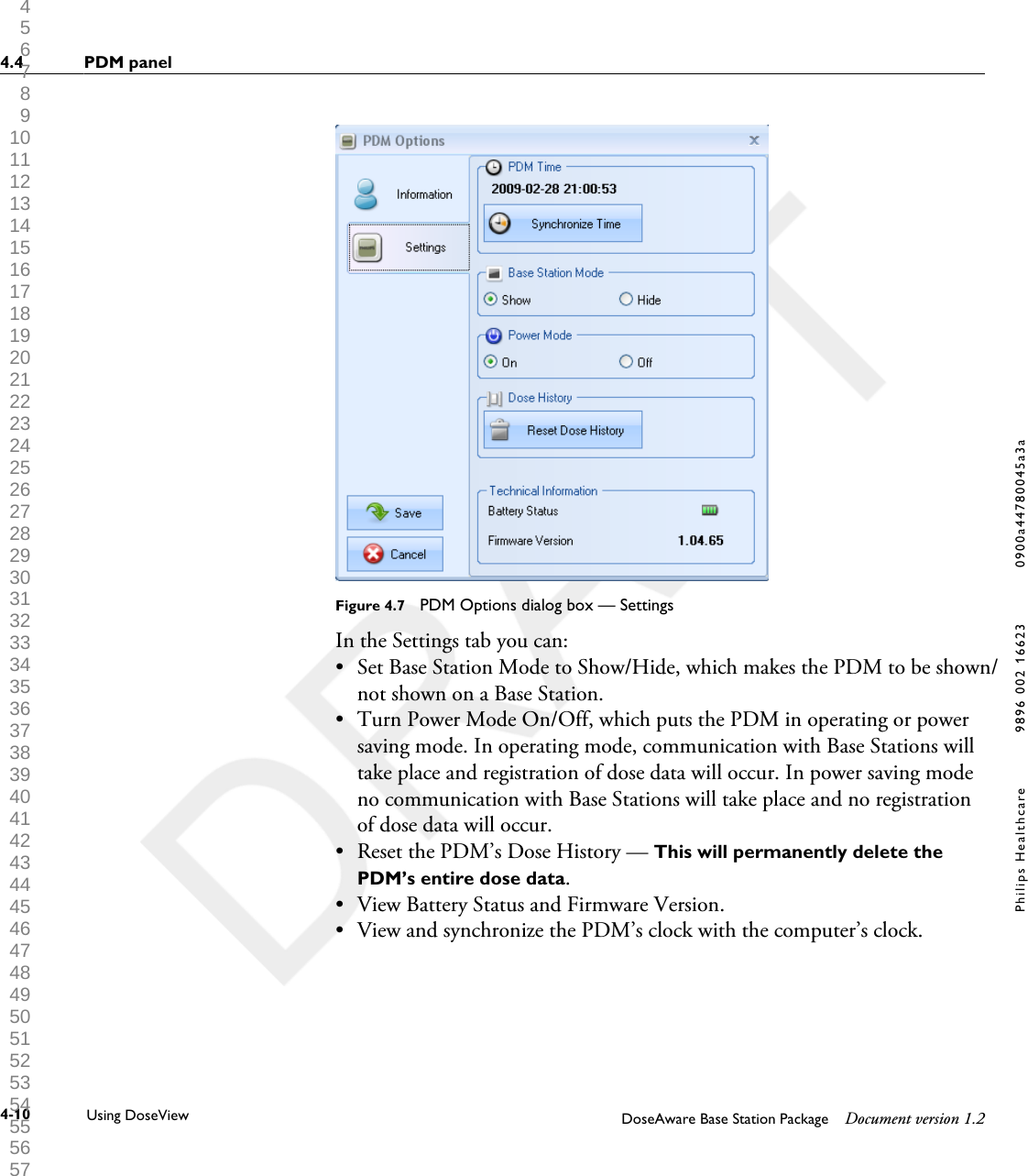 Figure 4.7  PDM Options dialog box &mdash; SettingsIn the Settings tab you can:&bull;Set Base Station Mode to Show/Hide, which makes the PDM to be shown/not shown on a Base Station.&bull;Turn Power Mode On/Off, which puts the PDM in operating or powersaving mode. In operating mode, communication with Base Stations willtake place and registration of dose data will occur. In power saving modeno communication with Base Stations will take place and no registrationof dose data will occur.&bull; Reset the PDM&rsquo;s Dose History &mdash; This will permanently delete thePDM&rsquo;s entire dose data.&bull; View Battery Status and Firmware Version.&bull; View and synchronize the PDM&rsquo;s clock with the computer&rsquo;s clock.4.4 PDM panel4-10 Using DoseView DoseAware Base Station Package Document version 1.2Philips Healthcare 9896 002 16623 0900a44780045a3a 1 2 3 4 5 6 7 8 9 10 11 12 13 14 15 16 17 18 19 20 21 22 23 24 25 26 27 28 29 30 31 32 33 34 35 36 37 38 39 40 41 42 43 44 45 46 47 48 49 50 51 52 53 54 55 56 57 58 59 60 