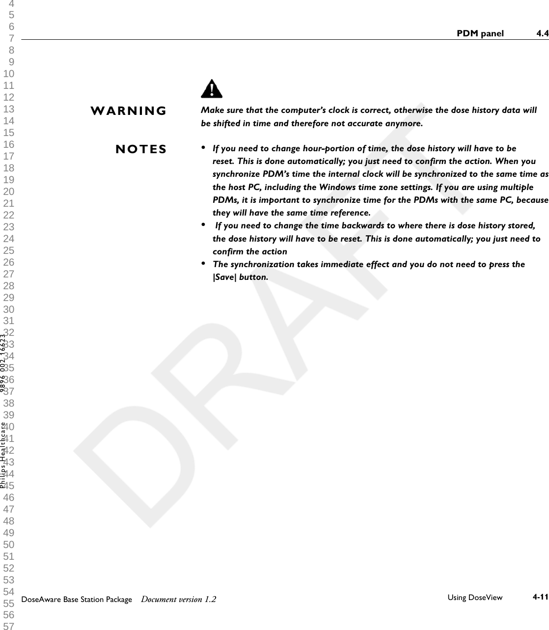 Make sure that the computer&rsquo;s clock is correct, otherwise the dose history data willbe shifted in time and therefore not accurate anymore.&bull;If you need to change hour-portion of time, the dose history will have to bereset. This is done automatically; you just need to confirm the action. When yousynchronize PDM&rsquo;s time the internal clock will be synchronized to the same time asthe host PC, including the Windows time zone settings. If you are using multiplePDMs, it is important to synchronize time for the PDMs with the same PC, becausethey will have the same time reference.&bull; If you need to change the time backwards to where there is dose history stored,the dose history will have to be reset. This is done automatically; you just need toconfirm the action&bull;The synchronization takes immediate effect and you do not need to press the|Save| button.WARNINGNOTESPDM panel 4.4DoseAware Base Station Package Document version 1.2 Using DoseView 4-11Philips Healthcare 9896 002 16623 1 2 3 4 5 6 7 8 9 10 11 12 13 14 15 16 17 18 19 20 21 22 23 24 25 26 27 28 29 30 31 32 33 34 35 36 37 38 39 40 41 42 43 44 45 46 47 48 49 50 51 52 53 54 55 56 57 58 59 60 