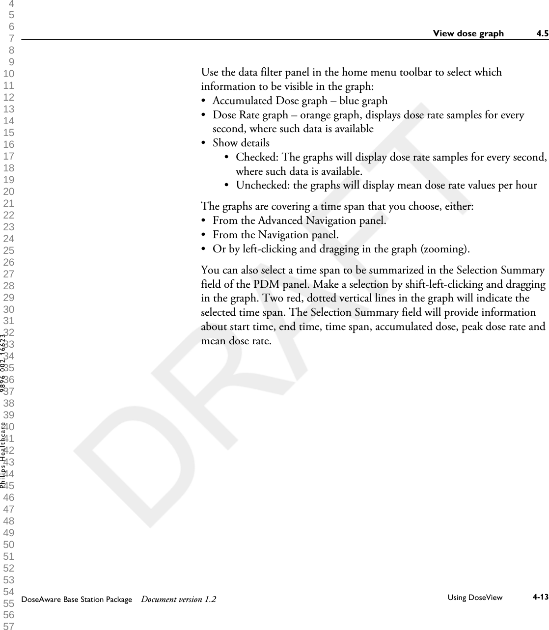 Use the data filter panel in the home menu toolbar to select whichinformation to be visible in the graph: &bull;Accumulated Dose graph &ndash; blue graph&bull; Dose Rate graph &ndash; orange graph, displays dose rate samples for everysecond, where such data is available&bull; Show details&bull; Checked: The graphs will display dose rate samples for every second,where such data is available.&bull; Unchecked: the graphs will display mean dose rate values per hourThe graphs are covering a time span that you choose, either:&bull; From the Advanced Navigation panel.&bull; From the Navigation panel.&bull; Or by left-clicking and dragging in the graph (zooming).You can also select a time span to be summarized in the Selection Summaryfield of the PDM panel. Make a selection by shift-left-clicking and draggingin the graph. Two red, dotted vertical lines in the graph will indicate theselected time span. The Selection Summary field will provide informationabout start time, end time, time span, accumulated dose, peak dose rate andmean dose rate.View dose graph 4.5DoseAware Base Station Package Document version 1.2 Using DoseView 4-13Philips Healthcare 9896 002 16623 1 2 3 4 5 6 7 8 9 10 11 12 13 14 15 16 17 18 19 20 21 22 23 24 25 26 27 28 29 30 31 32 33 34 35 36 37 38 39 40 41 42 43 44 45 46 47 48 49 50 51 52 53 54 55 56 57 58 59 60 