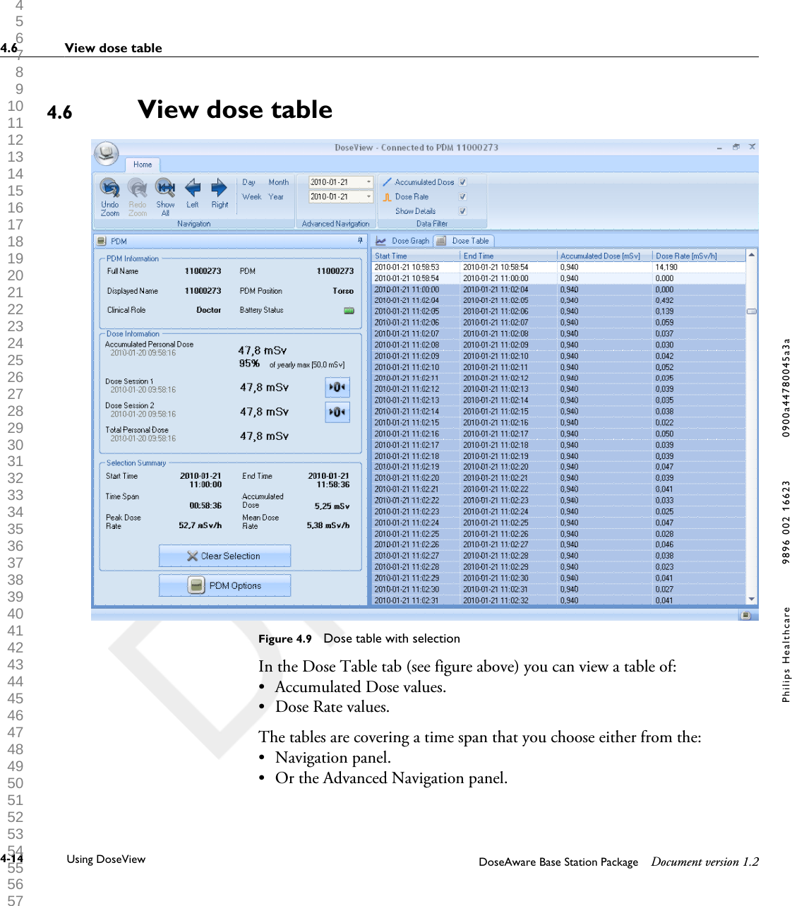 View dose tableFigure 4.9  Dose table with selectionIn the Dose Table tab (see figure above) you can view a table of:&bull;Accumulated Dose values.&bull; Dose Rate values.The tables are covering a time span that you choose either from the:&bull; Navigation panel.&bull; Or the Advanced Navigation panel.4.64.6 View dose table4-14 Using DoseView DoseAware Base Station Package Document version 1.2Philips Healthcare 9896 002 16623 0900a44780045a3a 1 2 3 4 5 6 7 8 9 10 11 12 13 14 15 16 17 18 19 20 21 22 23 24 25 26 27 28 29 30 31 32 33 34 35 36 37 38 39 40 41 42 43 44 45 46 47 48 49 50 51 52 53 54 55 56 57 58 59 60 
