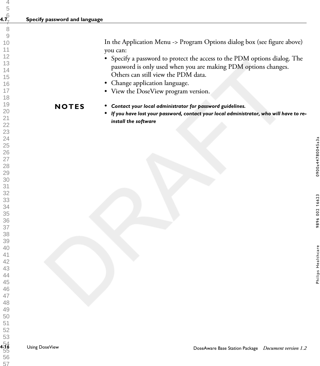 In the Application Menu -> Program Options dialog box (see figure above)you can: &bull;Specify a password to protect the access to the PDM options dialog. Thepassword is only used when you are making PDM options changes.Others can still view the PDM data.&bull; Change application language.&bull; View the DoseView program version.&bull;Contact your local administrator for password guidelines.&bull;If you have lost your password, contact your local administrator, who will have to re-install the softwareNOTES4.7 Specify password and language4-16 Using DoseView DoseAware Base Station Package Document version 1.2Philips Healthcare 9896 002 16623 0900a44780045a3a 1 2 3 4 5 6 7 8 9 10 11 12 13 14 15 16 17 18 19 20 21 22 23 24 25 26 27 28 29 30 31 32 33 34 35 36 37 38 39 40 41 42 43 44 45 46 47 48 49 50 51 52 53 54 55 56 57 58 59 60 