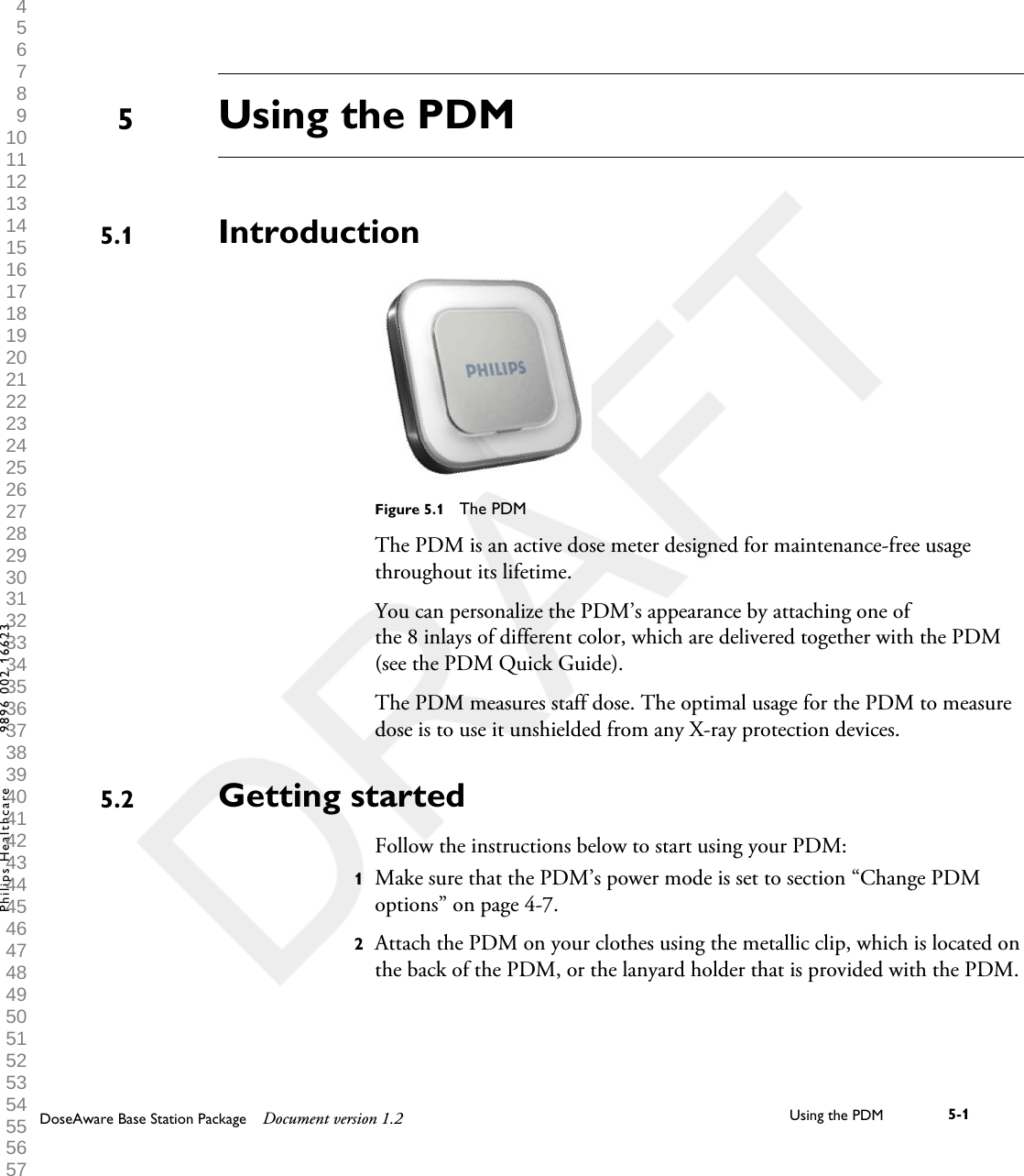 Using the PDMIntroductionFigure 5.1  The PDMThe PDM is an active dose meter designed for maintenance-free usagethroughout its lifetime.You can personalize the PDM&rsquo;s appearance by attaching one ofthe 8 inlays of different color, which are delivered together with the PDM(see the PDM Quick Guide).The PDM measures staff dose. The optimal usage for the PDM to measuredose is to use it unshielded from any X-ray protection devices.Getting startedFollow the instructions below to start using your PDM:1Make sure that the PDM&rsquo;s power mode is set to section &ldquo;Change PDMoptions&rdquo; on page 4-7.2Attach the PDM on your clothes using the metallic clip, which is located onthe back of the PDM, or the lanyard holder that is provided with the PDM.55.15.2DoseAware Base Station Package Document version 1.2 Using the PDM 5-1Philips Healthcare 9896 002 16623 1 2 3 4 5 6 7 8 9 10 11 12 13 14 15 16 17 18 19 20 21 22 23 24 25 26 27 28 29 30 31 32 33 34 35 36 37 38 39 40 41 42 43 44 45 46 47 48 49 50 51 52 53 54 55 56 57 58 59 60 